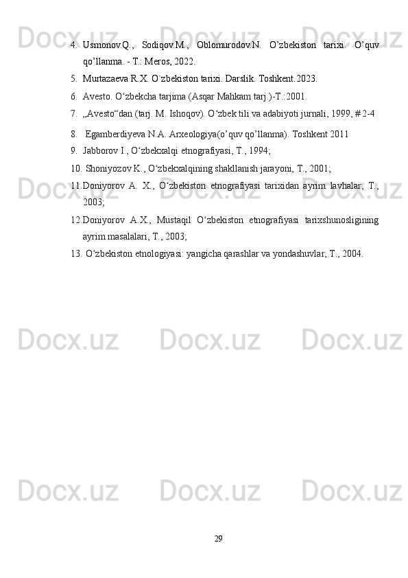 4. Usmonov.Q.,   Sodiqov.M.,   Oblomurodov.N.   O’zbekiston   tarixi.   O’quv
qo’llanma. - T.: Meros, 2022. 
5. Murtazaeva R.X. O`zbekiston tarixi. Darslik. Toshkent.2023.
6. Avesto. O zbekcha tarjima (Asqar Mahkam tarj.)-T.:2001.ʻ
7. „Avesto“dan (tarj. M. Ishoqov). O zbek tili va adabiyoti jurnali, 1999, # 2-4	
ʻ
8.  Egamberdiyeva N.A. Arxeologiya(o’quv qo’llanma). Toshkent 2011
9. Jabborov I., O zbekxalqi etnografiyasi, T., 1994;	
ʻ
10.  Shoniyozov K., O zbekxalqining shakllanish jarayoni, T., 2001; 	
ʻ
11. Doniyorov   A.   X.,   O zbekiston   etnografiyasi   tarixidan   ayrim   lavhalar,   T.,	
ʻ
2003; 
12. Doniyorov   A.X.,   Mustaqil   O zbekiston   etnografiyasi   tarixshunosligining	
ʻ
ayrim masalalari, T., 2003;
13.  O zbekiston etnologiyasi: yangicha qarashlar va yondashuvlar, T., 2004.	
ʻ
29 