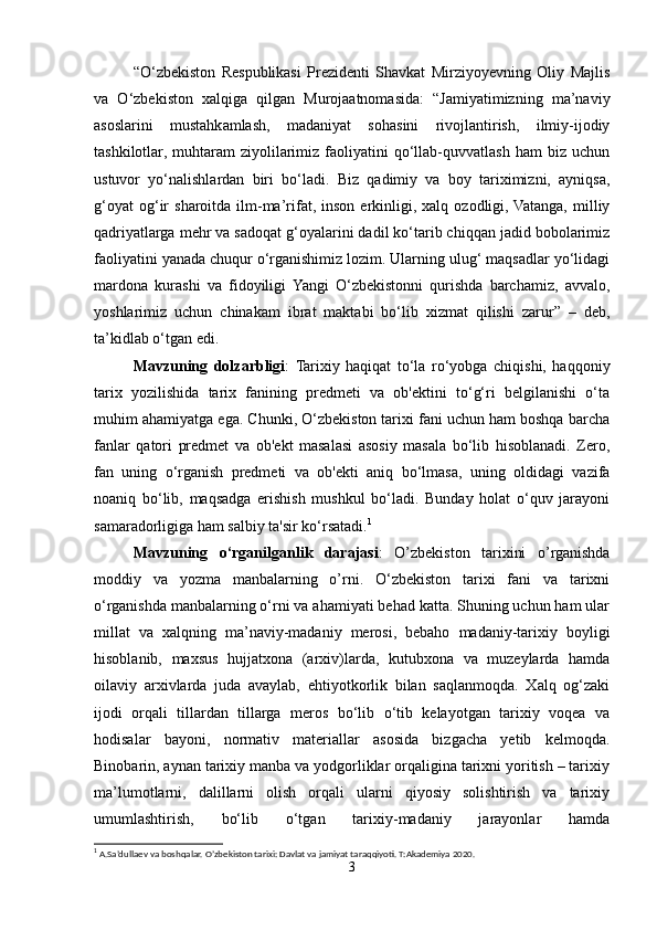 “O‘zbekiston   Respublikasi   Prezidenti   Shavkat   Mirziyoyevning   Oliy   Majlis
va   O‘zbekiston   xalqiga   qilgan   Murojaatnomasida:   “Jamiyatimizning   ma’naviy
asoslarini   mustahkamlash,   madaniyat   sohasini   rivojlantirish,   ilmiy-ijodiy
tashkilotlar,   muhtaram   ziyolilarimiz   faoliyatini   qo‘llab-quvvatlash   ham   biz  uchun
ustuvor   yo‘nalishlardan   biri   bo‘ladi.   Biz   qadimiy   va   boy   tariximizni,   ayniqsa,
g‘oyat  og‘ir   sharoitda  ilm-ma’rifat,  inson  erkinligi,  xalq  ozodligi, Vatanga,  milliy
qadriyatlarga mehr va sadoqat g‘oyalarini dadil ko‘tarib chiqqan jadid bobolarimiz
faoliyatini yanada chuqur o‘rganishimiz lozim. Ularning ulug‘ maqsadlar yo‘lidagi
mardona   kurashi   va   fidoyiligi   Yangi   O‘zbekistonni   qurishda   barchamiz,   avvalo,
yoshlarimiz   uchun   chinakam   ibrat   maktabi   bo‘lib   xizmat   qilishi   zarur”   –   deb,
ta’kidlab o‘tgan edi. 
Mavzuning   dolzarbligi :   Tarixiy   haqiqat   to‘la   ro‘yobga   chiqishi,   haqqoniy
tarix   yozilishida   tarix   fanining   predmeti   va   ob'ektini   to‘g‘ri   belgilanishi   o‘ta
muhim ahamiyatga ega. Chunki, O‘zbekiston tarixi fani uchun ham boshqa barcha
fanlar   qatori   predmet   va   ob'ekt   masalasi   asosiy   masala   bo‘lib   hisoblanadi.   Zero,
fan   uning   o‘rganish   predmeti   va   ob'ekti   aniq   bo‘lmasa,   uning   oldidagi   vazifa
noaniq   bo‘lib,   maqsadga   erishish   mushkul   bo‘ladi.   Bunday   holat   o‘quv   jarayoni
samaradorligiga ham salbiy ta'sir ko‘rsatadi. 1
Mavzuning   o‘rganilganlik   darajasi :   O’zbekiston   tarixini   o’rganishda
moddiy   va   yozma   manbalarning   o’rni.   O‘zbekiston   tarixi   fani   va   tarixni
o‘rganishda manbalarning o‘rni va ahamiyati behad katta. Shuning uchun ham ular
millat   va   xalqning   ma’naviy-madaniy   merosi,   bebaho   madaniy-tarixiy   boyligi
hisoblanib,   maxsus   hujjatxona   (arxiv)larda,   kutubxona   va   muzeylarda   hamda
oilaviy   arxivlarda   juda   avaylab,   ehtiyotkorlik   bilan   saqlanmoqda.   Xalq   og‘zaki
ijodi   orqali   tillardan   tillarga   meros   bo‘lib   o‘tib   kelayotgan   tarixiy   voqea   va
hodisalar   bayoni,   normativ   materiallar   asosida   bizgacha   yetib   kelmoqda.
Binobarin, aynan tarixiy manba va yodgorliklar orqaligina tarixni yoritish – tarixiy
ma’lumotlarni,   dalillarni   olish   orqali   ularni   qiyosiy   solishtirish   va   tarixiy
umumlashtirish,   bo‘lib   o‘tgan   tarixiy-madaniy   jarayonlar   hamda
1
 A.Sa’dullaev va boshqalar. O’zbekiston tarixi: Davlat va jamiyat taraqqiyoti. T:Akademiya 2020.
3 