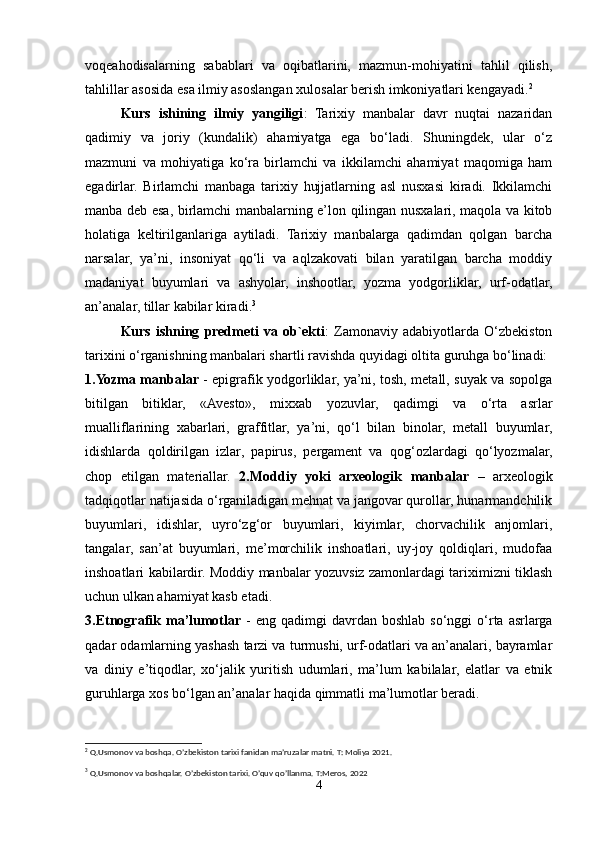 voqeahodisalarning   sabablari   va   oqibatlarini,   mazmun-mohiyatini   tahlil   qilish,
tahlillar asosida esa ilmiy asoslangan xulosalar berish imkoniyatlari kengayadi. 2
 
Kurs   ishining   ilmiy   yangiligi :   Tarixiy   manbalar   davr   nuqtai   nazaridan
qadimiy   va   joriy   (kundalik)   ahamiyatga   ega   bo‘ladi.   Shuningdek,   ular   o‘z
mazmuni   va   mohiyatiga   ko‘ra   birlamchi   va   ikkilamchi   ahamiyat   maqomiga   ham
egadirlar.   Birlamchi   manbaga   tarixiy   hujjatlarning   asl   nusxasi   kiradi.   Ikkilamchi
manba deb esa, birlamchi manbalarning e’lon qilingan nusxalari, maqola va kitob
holatiga   keltirilganlariga   aytiladi.   Tarixiy   manbalarga   qadimdan   qolgan   barcha
narsalar,   ya’ni,   insoniyat   qo‘li   va   aqlzakovati   bilan   yaratilgan   barcha   moddiy
madaniyat   buyumlari   va   ashyolar,   inshootlar,   yozma   yodgorliklar,   urf-odatlar,
an’analar, tillar kabilar kiradi. 3
 
Kurs   ishning   predmeti   va   ob`ekti :   Zamonaviy   adabiyotlarda   O‘zbekiston
tarixini o‘rganishning manbalari shartli ravishda quyidagi oltita guruhga bo‘linadi: 
1.Yozma manbalar   - epigrafik yodgorliklar, ya’ni, tosh, metall, suyak va sopolga
bitilgan   bitiklar,   «Avesto»,   mixxab   yozuvlar,   qadimgi   va   o‘rta   asrlar
mualliflarining   xabarlari,   graffitlar,   ya’ni,   qo‘l   bilan   binolar,   metall   buyumlar,
idishlarda   qoldirilgan   izlar,   papirus,   pergament   va   qog‘ozlardagi   qo‘lyozmalar,
chop   etilgan   materiallar.   2.Moddiy   yoki   arxeologik   manbalar   –   arxeologik
tadqiqotlar natijasida o‘rganiladigan mehnat va jangovar qurollar, hunarmandchilik
buyumlari,   idishlar,   uyro‘zg‘or   buyumlari,   kiyimlar,   chorvachilik   anjomlari,
tangalar,   san’at   buyumlari,   me’morchilik   inshoatlari,   uy-joy   qoldiqlari,   mudofaa
inshoatlari kabilardir. Moddiy manbalar yozuvsiz zamonlardagi tariximizni tiklash
uchun ulkan ahamiyat kasb etadi. 
3.Etnografik  ma’lumotlar   -  eng  qadimgi  davrdan  boshlab  so‘nggi  o‘rta asrlarga
qadar odamlarning yashash tarzi va turmushi, urf-odatlari va an’analari, bayramlar
va   diniy   e’tiqodlar,   xo‘jalik   yuritish   udumlari,   ma’lum   kabilalar,   elatlar   va   etnik
guruhlarga xos bo‘lgan an’analar haqida qimmatli ma’lumotlar beradi. 
2
 Q.Usmonov va boshqa. O’zbekiston tarixi fanidan ma’ruzalar matni. T: Moliya 2021.
3
 Q.Usmonov va boshqalar. O’zbekiston tarixi. O’quv qo’llanma. T:Meros, 2022
4 