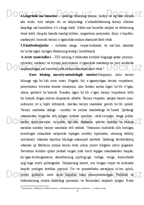 4.Lingvistik   ma’lumotlar   –   qadimgi   tillarning   yozma,   badiiy   va   og‘zaki   nutqda
aks   etishi,   turli   xalqlar   tili   va   lahjasidagi   o‘xshashliklarning   tarixiy   ildizlari
haqidagi ma’lumotlarni o‘z ichiga oladi. Ushbu ma’lumotlar xalqlar va elatlarning
etnik kelib chiqishi  hamda mashg‘ulotlari, migratsion jarayonlar, diniy e’tiqodlar,
madaniyat, turmush tarzini o‘rganishda muhim ahamiyat kasb etadi. 
5.Kinofotohujjatlar   –   nisbatan   yangi,   voqea-hodisalar   va   ma’lum   shaxslar
bo‘yicha ilgari surilgan fikrlarning tasdig‘i hisoblanadi.
  6.Arxiv materiallari  – XIX asrning o‘rtalaridan boshlab bugunga qadar ijtimoiy-
iqtisodiy, madaniy va siyosiy jarayonlarni o‘rganishda markaziy va joriy arixlarda
saqlanayotgan ma’lumotlar juda muhim ahamiyat kasb etadi. 4
 
Kurs   ishning   nazariy-metodologik   asoslari : Haqqoniy,   xolis   tarixiy
bilimga   ega   bo`lish   oson   emas.   Negaki,   biz   o`rganayotgan   tarixiy   voqealarni,
jarayonlarni   bevosita   kuzata   olmaymiz,   ular   bizdan   ancha   ilgari   bo’lib   o’tgan,
ularni   qaytarib   bo’lmaydi.   Bundan   ilgari   bo`lib   o`tgan   tarixiy   voqealarni   bilib
bo`lmaydi, degan xulosa chiqmaydi, albatta. Tarixiy voqealar, xalqlar hayoti nom-
nishonsiz   yo`q   bqlib   ketmaydi,   ulardan   tarixiy   manbalar   guvoh   bo`lib   qoladi.
Tarixiy   manbalar   ikkiga   -   moddiy   va   yozma   manbalarga   bo’linadi.   Qadimgi
odamlardan   bizgacha   etib   kelgan   mehnat   qurollari,   idish-tovoqlar,   tanga   pullar,
harbiy   qurol-yaroqlar,   uy-joylar,   qal’alar,   shaharlar,   qabrlar,   rasmlar   va   boshqa
narsalar   moddiy   tarixiy   manbalar   deb   ataladi.   Vatanimiz   hududida   olib   borilgan
arxeologik   izlanishlar   natijasida   topilgan   moddiy   topilmalar,   ularning   tahliliy
xulosalari1   odamlar   hayotini   bilishga   imkoniyat   yaratadi.   Qadimgi   davrlardayoq
odamlar   qz   fikrlarini   yozma   bayon   etish   uchun   yozuv   belgilari   ixtiro   qilganlar.
Savodxon   kishilar   qzlari   yashab   turgan   yoki   borib   kqrgan   mamlakatlari   haqida,
ko’rgan-kechirganlarini   daraxtlarning   pqstlog‘iga,   toshga,   teriga,   keyinchalik
qog‘ozga   yozib   qoldirganlar.   Xalqlarning   hayoti,   yuz   bergan   voqea   va   hodisalar
haqida   yozilgan   kitoblar   mavjud.   Yer   va   qimmatbaho   narsalarni   in’om   qilish,
meros   qoldirish,   sotib   olish   hujjatlar   bilan   rasmiylashtirilgan.   Podshoh   va
hokimlarning   yozma   shakldagi   qonunlari   va   farmonlari   saqlanib   qolgan.   Bular
4
 Usmonov.Q., Sodiqov.M., Oblomurodov.N. O’zbekiston tarixi. O’quv qo’llanma. - T.: Meros, 2022
5 
