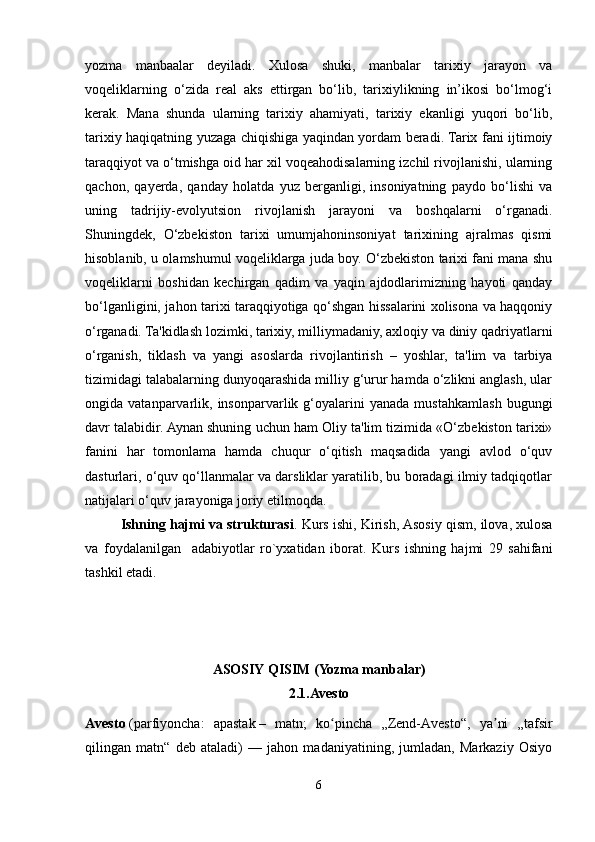 yozma   manbaalar   deyiladi.   Xulosa   shuki,   manbalar   tarixiy   jarayon   va
voqeliklarning   o‘zida   real   aks   ettirgan   bo‘lib,   tarixiylikning   in’ikosi   bo‘lmog‘i
kerak.   Mana   shunda   ularning   tarixiy   ahamiyati,   tarixiy   ekanligi   yuqori   bo‘lib,
tarixiy haqiqatning yuzaga chiqishiga yaqindan yordam beradi. Tarix fani ijtimoiy
taraqqiyot va o‘tmishga oid har xil voqeahodisalarning izchil rivojlanishi, ularning
qachon,   qayerda,   qanday   holatda   yuz   berganligi,   insoniyatning   paydo   bo‘lishi   va
uning   tadrijiy-evolyutsion   rivojlanish   jarayoni   va   boshqalarni   o‘rganadi.
Shuningdek,   O‘zbekiston   tarixi   umumjahoninsoniyat   tarixining   ajralmas   qismi
hisoblanib, u olamshumul voqeliklarga juda boy. O‘zbekiston tarixi fani mana shu
voqeliklarni   boshidan   kechirgan   qadim   va   yaqin   ajdodlarimizning   hayoti   qanday
bo‘lganligini, jahon tarixi taraqqiyotiga qo‘shgan hissalarini xolisona va haqqoniy
o‘rganadi. Ta'kidlash lozimki, tarixiy, milliymadaniy, axloqiy va diniy qadriyatlarni
o‘rganish,   tiklash   va   yangi   asoslarda   rivojlantirish   –   yoshlar,   ta'lim   va   tarbiya
tizimidagi talabalarning dunyoqarashida milliy g‘urur hamda o‘zlikni anglash, ular
ongida  vatanparvarlik,  insonparvarlik   g‘oyalarini   yanada   mustahkamlash   bugungi
davr talabidir. Aynan shuning uchun ham Oliy ta'lim tizimida «O‘zbekiston tarixi»
fanini   har   tomonlama   hamda   chuqur   o‘qitish   maqsadida   yangi   avlod   o‘quv
dasturlari, o‘quv qo‘llanmalar va darsliklar yaratilib, bu boradagi ilmiy tadqiqotlar
natijalari o‘quv jarayoniga joriy etilmoqda.
Ishning hajmi va strukturasi . Kurs ishi, Kirish, Asosiy qism, ilova, xulosa
va   foydalanilgan     adabiyotlar   ro`yxatidan   iborat.   Kurs   ishning   hajmi   29   sahifani
tashkil etadi.
ASOSIY QISIM ( Yozma manbalar)
2.1.Avesto
Avesto   (parfiyoncha:   apastak   –   matn;   ko pincha   „Zend-Avesto“,   ya ni   „tafsirʻ ʼ
qilingan   matn“   deb   ataladi)   —   jahon   madaniyatining,   jumladan,   Markaziy   Osiyo
6 