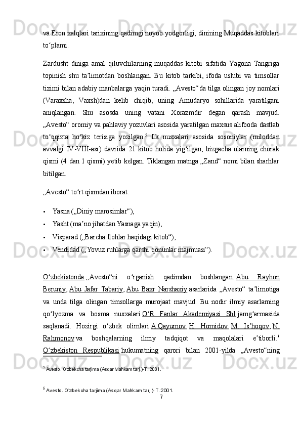 va Eron xalqlari tarixining qadimgi noyob yodgorligi; dinining Muqaddas kitoblari
to plami.ʻ
Zardusht   diniga   amal   qiluvchilarning   muqaddas   kitobi   sifatida   Yagona   Tangriga
topinish   shu   ta limotdan   boshlangan.   Bu   kitob   tarkibi,   ifoda   uslubi   va   timsollar	
ʼ
tizimi bilan adabiy manbalarga yaqin turadi. „Avesto“da tilga olingan joy nomlari
(Varaxsha,   Vaxsh)dan   kelib   chiqib,   uning   Amudaryo   sohillarida   yaratilgani
aniqlangan.   Shu   asosda   uning   vatani   Xorazmdir   degan   qarash   mavjud.
„Avesto“ oromiy va pahlaviy yozuvlari asosida yaratilgan maxsus alifboda dastlab
to qqizta   ho kiz   terisiga   yozilgan.	
ʻ ʻ 5
  Ilk   nusxalari   asosida   sosoniylar   (miloddan
avvalgi   IV-VIII-asr)   davrida   21   kitob   holida   yig ilgan,   bizgacha   ularning   chorak	
ʻ
qismi (4 dan 1 qismi) yetib kelgan. Tiklangan matnga „Zand“ nomi bilan sharhlar
bitilgan.
„Avesto“ to rt qismdan iborat:	
ʻ
 Yasna („Diniy marosimlar“),
 Yasht (ma no jihatdan Yasnaga yaqin),
ʼ
 Visparad („Barcha Ilohlar haqidagi kitob“),
 Vendidad („Yovuz ruhlarga qarshi qonunlar majmuasi“).
O zbekistonda	
ʻ   „Avesto“ni   o rganish   qadimdan   boshlangan.	ʻ   Abu   Rayhon
Beruniy ,   Abu   Jafar   Tabariy ,   Abu   Baxr   Narshaxiy   asarlarida   „Avesto“   ta limotiga	
ʼ
va   unda   tilga   olingan   timsollarga   murojaat   mavjud.   Bu   nodir   ilmiy   asarlarning
qo lyozma   va   bosma   nusxalari	
ʻ   O R   Fanlar   Akademiyasi   ShI	ʻ   jamg armasida	ʻ
saqlanadi.   Hozirgi   o zbek   olimlari	
ʻ   A.Qayumov ,   H.   Homidov ,   M.   Is’hoqov ,   N.
Rahmonov   va   boshqalarning   ilmiy   tadqiqot   va   maqolalari   e tiborli.	
ʼ 6
O zbekiston   Respublikasi	
ʻ   hukumatning   qarori   bilan   2001-yilda   „Avesto“ning
5
  Avesto. O zbekcha tarjima (Asqar Mahkam tarj.)-T.:2001.	
ʻ
6
  Avesto. O zbekcha tarjima (Asqar Mahkam tarj.)-T.:2001.
ʻ
7 