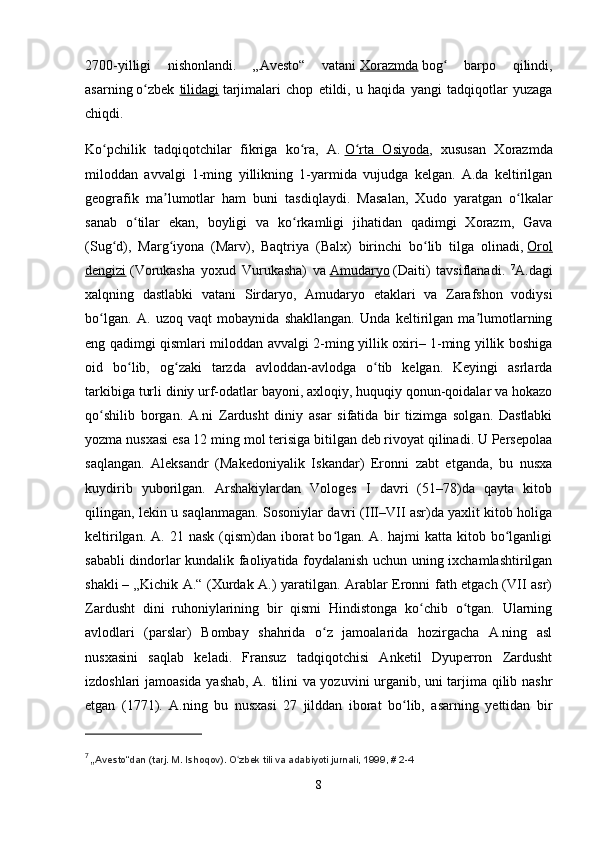 2700-yilligi   nishonlandi.   „Avesto“   vatani   Xorazmda   bog   barpo   qilindi,ʻ
asarning   o zbek  	
ʻ tilidagi   tarjimalari   chop   etildi,   u   haqida   yangi   tadqiqotlar   yuzaga
chiqdi.
Ko pchilik   tadqiqotchilar   fikriga   ko ra,   A.	
ʻ ʻ   O rta   Osiyoda	ʻ ,   xususan   Xorazmda
miloddan   avvalgi   1-ming   yillikning   1-yarmida   vujudga   kelgan.   A.da   keltirilgan
geografik   ma lumotlar   ham   buni   tasdiqlaydi.   Masalan,   Xudo   yaratgan   o lkalar	
ʼ ʻ
sanab   o tilar   ekan,   boyligi   va   ko rkamligi   jihatidan   qadimgi   Xorazm,   Gava	
ʻ ʻ
(Sug d),   Marg iyona   (Marv),   Baqtriya   (Balx)   birinchi   bo lib   tilga   olinadi,	
ʻ ʻ ʻ   Orol
dengizi   (Vorukasha   yoxud   Vurukasha)   va   Amudaryo   (Daiti)   tavsiflanadi.   7
A.dagi
xalqning   dastlabki   vatani   Sirdaryo,   Amudaryo   etaklari   va   Zarafshon   vodiysi
bo lgan.   A.   uzoq   vaqt   mobaynida   shakllangan.   Unda   keltirilgan   ma lumotlarning	
ʻ ʼ
eng qadimgi qismlari miloddan avvalgi 2-ming yillik oxiri– 1-ming yillik boshiga
oid   bo lib,   og zaki   tarzda   avloddan-avlodga   o tib   kelgan.   Keyingi   asrlarda	
ʻ ʻ ʻ
tarkibiga turli diniy urf-odatlar bayoni, axloqiy, huquqiy qonun-qoidalar va hokazo
qo shilib   borgan.  	
ʻ A.ni   Zardusht   diniy   asar   sifatida   bir   tizimga   solgan.   Dastlabki
yozma nusxasi esa 12 ming mol terisiga bitilgan deb rivoyat qilinadi. U Persepolaa
saqlangan.   Aleksandr   (Makedoniyalik   Iskandar)   Eronni   zabt   etganda,   bu   nusxa
kuydirib   yuborilgan.   Arshakiylardan   Vologes   I   davri   (51–78)da   qayta   kitob
qilingan, lekin u saqlanmagan. Sosoniylar davri (III–VII asr)da yaxlit kitob holiga
keltirilgan.  A. 21  nask  (qism)dan iborat  bo lgan. A.  hajmi  katta  kitob bo lganligi	
ʻ ʻ
sababli dindorlar kundalik faoliyatida foydalanish uchun uning ixchamlashtirilgan
shakli   – „Kichik A.“ (Xurdak A.) yaratilgan. Arablar Eronni fath etgach (VII asr)
Zardusht   dini   ruhoniylarining   bir   qismi   Hindistonga   ko chib   o tgan.   Ularning	
ʻ ʻ
avlodlari   (parslar)   Bombay   shahrida   o z   jamoalarida   hozirgacha   A.ning   asl	
ʻ
nusxasini   saqlab   keladi.   Fransuz   tadqiqotchisi   Anketil   Dyuperron   Zardusht
izdoshlari jamoasida yashab, A. tilini va yozuvini urganib, uni tarjima qilib nashr
etgan   (1771).   A.ning   bu   nusxasi   27   jilddan   iborat   bo lib,   asarning   yettidan   bir	
ʻ
7
  „ Avesto“dan (tarj. M. Ishoqov). O zbek tili va adabiyoti jurnali, 1999, # 2-4	
ʻ
8 