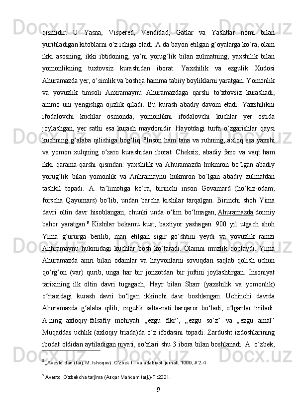 qismidir.   U   Yasna,   Vispered,   Vendidad,   Gatlar   va   Yashtlar   nomi   bilan
yuritiladigan kitoblarni o z ichiga oladi. A.da bayon etilgan g oyalarga ko ra, olamʻ ʻ ʻ
ikki   asosning,   ikki   ibtidoning,   ya ni   yorug lik   bilan   zulmatning,   yaxshilik   bilan	
ʼ ʻ
yomonlikning   tuxtovsiz   kurashidan   iborat.   Yaxshilik   va   ezgulik   Xudosi
Ahuramazda yer, o simlik va boshqa hamma tabiiy boyliklarni yaratgan. Yomonlik	
ʻ
va   yovuzlik   timsoli   Anxramaynu   Ahuramazdaga   qarshi   to xtovsiz   kurashadi,	
ʻ
ammo   uni   yengishga   ojizlik   qiladi.   Bu   kurash   abadiy   davom   etadi.   Yaxshilikni
ifodalovchi   kuchlar   osmonda,   yomonlikni   ifodalovchi   kuchlar   yer   ostida
joylashgan,   yer   sathi   esa   kurash   maydonidir.   Hayotdagi   turfa   o zgarishlar   qaysi	
ʻ
kuchning g alaba  qilishiga bog liq.  	
ʻ ʻ 8
Inson  ham  tana va ruhning, axloq esa  yaxshi
va   yomon   xulqning   o zaro   kurashidan   iborat.   Cheksiz,   abadiy   fazo   va   vaqt   ham	
ʻ
ikki   qarama-qarshi   qismdan:   yaxshilik   va   Ahuramazda   hukmron   bo lgan   abadiy	
ʻ
yorug lik   bilan   yomonlik   va   Anhramaynu   hukmron   bo lgan   abadiy   zulmatdan	
ʻ ʻ
tashkil   topadi.   A.   ta limotiga   ko ra,   birinchi   inson   Govamard   (ho kiz-odam;	
ʼ ʻ ʻ
forscha   Qayumars)   bo lib,   undan   barcha   kishilar   tarqalgan.   Birinchi   shoh   Yima
ʻ
davri   oltin   davr   hisoblangan,   chunki   unda   o lim   bo lmagan,	
ʻ ʻ   Ahuramazda   doimiy
bahor   yaratgan. 9
  Kishilar   bekamu   kust,   baxtiyor   yashagan.   900   yil   utgach   shoh
Yima   g ururga   berilib,   man   etilgan   sigir   go shtini   yeydi   va   yovuzlik   ramzi	
ʻ ʻ
Anhramaynu   hukmidagi   kuchlar   bosh   ko taradi.   Olamni   muzlik   qoplaydi.   Yima	
ʻ
Ahuramazda   amri   bilan   odamlar   va   hayvonlarni   sovuqdan   saqlab   qolish   uchun
qo rg on   (var)   qurib,   unga   har   bir   jonzotdan   bir   juftini   joylashtirgan.   Insoniyat	
ʻ ʻ
tarixining   ilk   oltin   davri   tugagach,   Hayr   bilan   Sharr   (yaxshilik   va   yomonlik)
o rtasidagi   kurash   davri   bo lgan   ikkinchi   davr   boshlangan.   Uchinchi   davrda
ʻ ʻ
Ahuramazda   g alaba   qilib,   ezgulik   salta-nati   barqaror   bo ladi,   o lganlar   tiriladi.	
ʻ ʻ ʻ
A.ning   axloqiy-falsafiy   mohiyati   „ezgu   fikr“,   „ezgu   so z“   va   „ezgu   amal“	
ʻ
Muqaddas   uchlik   (axloqiy   triada)da   o z   ifodasini   topadi.   Zardusht   izdoshlarining	
ʻ
ibodat oldidan aytiladigan niyati, so zlari shu 3 ibora bilan boshlanadi. A. o zbek,	
ʻ ʻ
8
  „ Avesto“dan (tarj. M. Ishoqov). O zbek tili va adabiyoti jurnali, 1999, # 2-4	
ʻ
9
  Avesto. O zbekcha tarjima (Asqar Mahkam tarj.)-T.:2001.	
ʻ
9 