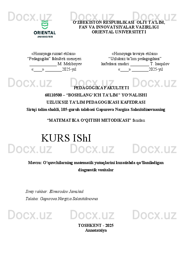 O‘ZBEKISTON RESPUBLIKASI  OLIY TA’LIM,
FAN VA INNOVATSIYALAR VAZIRLIGI
ORIENTAL UNIVERSITETI
    «Himoyaga ruxsat etilsin» 
“ Pedagogika”  fakulteti menejeri
  _____________  M. Meliboyev
    «____» ________2025-yil             «Himoyaga tavsiya etilsin» 
         “Uzluksiz ta’lim pedagogikasi” 
  kafedrasi mudiri:_________ T. Isaqulov
                  «____» ________2025-yil
PEDAGOGIKA FAKULTETI
60110500 – “ BOSHLANG‘ICH TA’LIM ”  YO‘NALISHI  
UZLUKSIZ TA’LIM PEDAGOGIKASI   KAFEDRA SI
Sirtqi talim shakli, 105-guruh talabasi Gapurova Nargiza Salaxitdinovnaning
“ MATEMATIKA O QITISH METODIKASI”ʻ  fanidan
Mavzu: O quvchilarning matematik yutuqlarini kuzatishda qo llaniladigan	
ʻ ʻ
diagnostik vositalar
Ilmiy rahbar: Elmurodov Jamshid
Talaba:   Gapurova Nargiza Salaxitdinovna
TOSHKENT - 2025
AnnotatsiyaKURS IShI 