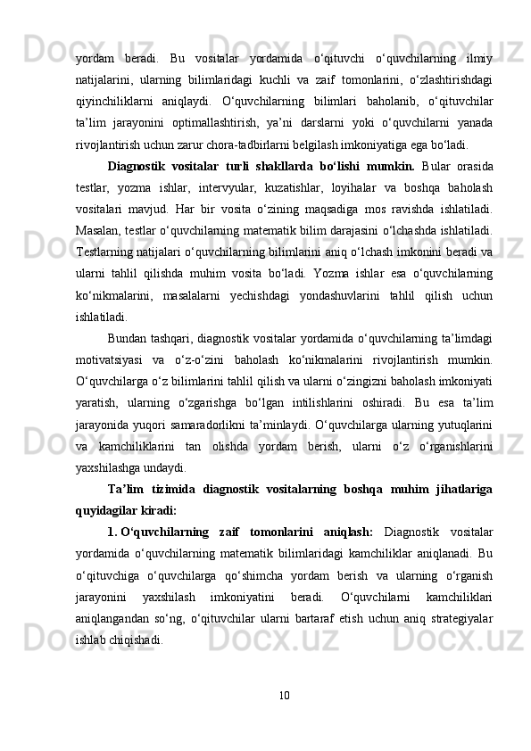 yordam   beradi.   Bu   vositalar   yordamida   o‘qituvchi   o‘quvchilarning   ilmiy
natijalarini,   ularning   bilimlaridagi   kuchli   va   zaif   tomonlarini,   o‘zlashtirishdagi
qiyinchiliklarni   aniqlaydi.   O‘quvchilarning   bilimlari   baholanib,   o‘qituvchilar
ta’lim   jarayonini   optimallashtirish,   ya’ni   darslarni   yoki   o‘quvchilarni   yanada
rivojlantirish uchun zarur chora-tadbirlarni belgilash imkoniyatiga ega bo‘ladi.
Diagnostik   vositalar   turli   shakllarda   bo‘lishi   mumkin.   Bular   orasida
testlar,   yozma   ishlar,   intervyular,   kuzatishlar,   loyihalar   va   boshqa   baholash
vositalari   mavjud.   Har   bir   vosita   o‘zining   maqsadiga   mos   ravishda   ishlatiladi.
Masalan, testlar o‘quvchilarning matematik bilim darajasini o‘lchashda ishlatiladi.
Testlarning natijalari o‘quvchilarning bilimlarini aniq o‘lchash imkonini beradi va
ularni   tahlil   qilishda   muhim   vosita   bo‘ladi.   Yozma   ishlar   esa   o‘quvchilarning
ko‘nikmalarini,   masalalarni   yechishdagi   yondashuvlarini   tahlil   qilish   uchun
ishlatiladi.
Bundan tashqari, diagnostik vositalar yordamida o‘quvchilarning ta’limdagi
motivatsiyasi   va   o‘z-o‘zini   baholash   ko‘nikmalarini   rivojlantirish   mumkin.
O‘quvchilarga o‘z bilimlarini tahlil qilish va ularni o‘zingizni baholash imkoniyati
yaratish,   ularning   o‘zgarishga   bo‘lgan   intilishlarini   oshiradi.   Bu   esa   ta’lim
jarayonida   yuqori   samaradorlikni   ta’minlaydi.   O‘quvchilarga   ularning   yutuqlarini
va   kamchiliklarini   tan   olishda   yordam   berish,   ularni   o‘z   o‘rganishlarini
yaxshilashga undaydi.
Ta lim   tizimida   diagnostik   vositalarning   boshqa   muhim   jihatlarigaʼ
quyidagilar kiradi:
1. O‘quvchilarning   zaif   tomonlarini   aniqlash:   Diagnostik   vositalar
yordamida   o‘quvchilarning   matematik   bilimlaridagi   kamchiliklar   aniqlanadi.   Bu
o‘qituvchiga   o‘quvchilarga   qo‘shimcha   yordam   berish   va   ularning   o‘rganish
jarayonini   yaxshilash   imkoniyatini   beradi.   O‘quvchilarni   kamchiliklari
aniqlangandan   so‘ng,   o‘qituvchilar   ularni   bartaraf   etish   uchun   aniq   strategiyalar
ishlab chiqishadi.
10 
