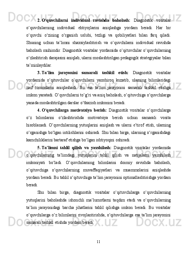 2. O‘quvchilarni   individual   ravishda   baholash:   Diagnostik   vositalar
o‘quvchilarning   individual   ehtiyojlarini   aniqlashga   yordam   beradi.   Har   bir
o‘quvchi   o‘zining   o‘rganish   uslubi,   tezligi   va   qobiliyatlari   bilan   farq   qiladi.
Shuning   uchun   ta’limni   shaxsiylashtirish   va   o‘quvchilarni   individual   ravishda
baholash muhimdir. Diagnostik vositalar yordamida o‘qituvchilar o‘quvchilarning
o‘zlashtirish darajasini aniqlab, ularni moslashtirilgan pedagogik strategiyalar bilan
ta’minlaydilar.
3. Ta’lim   jarayonini   samarali   tashkil   etish:   Diagnostik   vositalar
yordamida   o‘qituvchilar   o‘quvchilarni   yaxshiroq   kuzatib,   ularning   bilimlaridagi
zaif   tomonlarni   aniqlashadi.   Bu   esa   ta’lim   jarayonini   samarali   tashkil   etishga
imkon yaratadi. O‘quvchilarni to‘g‘ri va aniq baholash, o‘qituvchiga o‘quvchilarga
yanada moslashtirilgan darslar o‘tkazish imkonini beradi.
4. O‘quvchilarga   motivatsiya   berish:   Diagnostik   vositalar   o‘quvchilarga
o‘z   bilimlarini   o‘zlashtirishda   motivatsiya   berish   uchun   samarali   vosita
hisoblanadi.   O‘quvchilarning   yutuqlarini   aniqlash   va   ularni   e’tirof   etish,   ularning
o‘rganishga bo‘lgan intilishlarini oshiradi. Shu bilan birga, ularning o‘rganishdagi
kamchiliklarini bartaraf etishga bo‘lgan ishtiyoqini oshiradi.
5. Ta’limni   tahlil   qilish   va   yaxshilash:   Diagnostik   vositalar   yordamida
o‘quvchilarning   ta’limdagi   yutuqlarini   tahlil   qilish   va   natijalarni   yaxshilash
imkoniyati   bo‘ladi.   O‘quvchilarning   bilimlarini   doimiy   ravishda   baholash,
o‘qituvchiga   o‘quvchilarning   muvaffaqiyatlari   va   muammolarini   aniqlashda
yordam beradi.  Bu tahlil o‘qituvchiga ta’lim jarayonini optimallashtirishga yordam
beradi.
Shu   bilan   birga,   diagnostik   vositalar   o‘qituvchilarga   o‘quvchilarning
yutuqlarini   baholashda   ishonchli   ma’lumotlarni   taqdim   etadi   va   o‘quvchilarning
ta’lim   jarayonidagi   barcha   jihatlarini   tahlil   qilishga   imkon   beradi.   Bu   vositalar
o‘quvchilarga o‘z bilimlarini rivojlantirishda, o‘qituvchilarga esa ta’lim jarayonini
samarali tashkil etishda yordam beradi.
11 