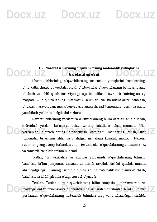 1.2. Nazorat ishlarining o‘quvchilarning matematik yutuqlarini
baholashdagi o rniʻ
Nazorat   ishlarining   o‘quvchilarning   matematik   yutuqlarini   baholashdagi
o‘rni katta, chunki bu vositalar orqali o‘qituvchilar o‘quvchilarning bilimlarini aniq
o‘lchash   va   tahlil   qilish   imkoniyatiga   ega   bo‘ladilar.   Nazorat   ishlarining   asosiy
maqsadi   –   o‘quvchilarning   matematik   bilimlari   va   ko‘nikmalarini   baholash,
o‘rganish jarayonidagi muvaffaqiyatlarni aniqlash, zaif tomonlarni topish va ularni
yaxshilash yo‘llarini belgilashdan iborat.
Nazorat   ishlarining   yordamida   o‘quvchilarning   bilim   darajasi   aniq   o‘lchab,
individual   yordam   ko‘rsatish   uchun   zaruriy   tahlillarni   olish   mumkin.   Ular
yordamida   o‘quvchilarning   o‘zlashtirish   darajasini   monitoring   qilish,   ular
tomonidan   bajarilgan   ishlar   va   erishilgan   natijalarni   kuzatish   mumkin.   Nazorat
ishlarining eng asosiy turlaridan biri –   testlar , ular o‘quvchilarning bilimlarini tez
va samarali baholash imkonini beradi.
Testlar,   test   vazifalari   va   sinovlar   yordamida   o‘quvchilarning   bilimini
baholash,   ta’lim   jarayonini   samarali   va   tizimli   ravishda   tashkil   qilishda   muhim
ahamiyatga ega. Ularning har biri o‘quvchilarning matematik yutuqlarini o‘lchash,
baholash va tahlil qilishda o‘ziga xos rol o‘ynaydi.
Testlar.   Testlar   –   bu   o‘quvchilarning   bilim   darajasini,   ko‘nikmalarini   va
mavzuga   oid   tushunchalarni   o‘lchashda   eng   samarali   vositalardan   biridir.   Testlar
yordamida   o‘quvchilarning   matematik   bilimlari   aniq   va   o‘lchanadigan   shaklda
12 