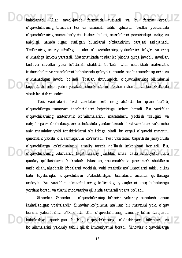 baholanadi.   Ular   savol-javob   formatida   tuziladi   va   bu   format   orqali
o‘quvchilarning   bilimlari   tez   va   samarali   tahlil   qilinadi.   Testlar   yordamida
o‘quvchilarning mavzu bo‘yicha tushunchalari, masalalarni  yechishdagi  tezligi va
aniqligi,   hamda   ilgari   surilgan   bilimlarni   o‘zlashtirish   darajasi   aniqlanadi.
Testlarning   asosiy   afzalligi   –   ular   o‘quvchilarning   yutuqlarini   to‘g‘ri   va   aniq
o‘lchashga imkon yaratadi. Matematikada testlar ko‘pincha qisqa javobli savollar,
tanlovli   savollar   yoki   to‘ldirish   shaklida   bo‘ladi.   Ular   murakkab   matematik
tushunchalar va masalalarni baholashda qulaydir, chunki har bir savolning aniq va
o‘lchanadigan   javobi   bo‘ladi.   Testlar,   shuningdek,   o‘quvchilarning   bilimlarini
taqqoslash imkoniyatini yaratadi, chunki ularni o‘xshash shartlar va kontekstlarda
sinab ko‘rish mumkin.
Test   vazifalari.   Test   vazifalari   testlarning   alohida   bir   qismi   bo‘lib,
o‘quvchilarga   muayyan   topshiriqlarni   bajarishga   imkon   beradi.   Bu   vazifalar
o‘quvchilarning   matematik   ko‘nikmalarini,   masalalarni   yechish   tezligini   va
natijalarga erishish darajasini baholashda yordam beradi. Test vazifalari ko‘pincha
aniq   masalalar   yoki   topshiriqlarni   o‘z   ichiga   oladi,   bu   orqali   o‘quvchi   mavzuni
qanchalik   yaxshi   o‘zlashtirganini   ko‘rsatadi.   Test   vazifalari   bajarilishi   jarayonida
o‘quvchilarga   ko‘nikmalarini   amaliy   tarzda   qo‘llash   imkoniyati   beriladi.   Bu,
o‘quvchilarning   bilimlarini   faqat   nazariy   jihatdan   emas,   balki   amaliyotda   ham
qanday   qo‘llashlarini   ko‘rsatadi.   Masalan,   matematikada   geometrik   shakllarni
tanib   olish,   algebraik   ifodalarni   yechish,   yoki   statistik   ma’lumotlarni   tahlil   qilish
kabi   topshiriqlar   o‘quvchilarni   o‘zlashtirilgan   bilimlarni   amalda   qo‘llashga
undaydi.   Bu   vazifalar   o‘quvchilarning   ta’limdagi   yutuqlarini   aniq   baholashga
yordam beradi va ularni motivatsiya qilishda samarali vosita bo‘ladi.
Sinovlar.   Sinovlar   –   o‘quvchilarning   bilimini   yakuniy   baholash   uchun
ishlatiladigan   vositalardir.   Sinovlar   ko‘pincha   ma’lum   bir   mavzuni   yoki   o‘quv
kursini   yakunlashda   o‘tkaziladi.   Ular   o‘quvchilarning   umumiy   bilim   darajasini
baholashga   qaratilgan   bo‘lib,   o‘quvchilarning   o‘zlashtirgan   bilimlari   va
ko‘nikmalarini   yakuniy   tahlil   qilish   imkoniyatini   beradi.   Sinovlar   o‘quvchilarga
13 