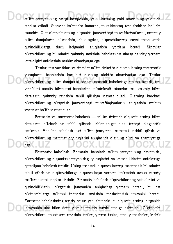 ta’lim   jarayonining   oxirgi   bosqichida,   ya’ni   kursning   yoki   mavzuning   yakunida
taqdim   etiladi.   Sinovlar   ko‘pincha   kattaroq,   murakkabroq   test   shaklida   bo‘lishi
mumkin. Ular o‘quvchilarning o‘rganish jarayonidagi muvaffaqiyatlarini, umumiy
bilim   darajalarini   o‘lchashda,   shuningdek,   o‘quvchilarning   qaysi   mavzularda
qiyinchiliklarga   duch   kelganini   aniqlashda   yordam   beradi.   Sinovlar
o‘quvchilarning   bilimlarini   yakuniy   ravishda   baholash   va   ularga   qanday   yordam
kerakligini aniqlashda muhim ahamiyatga ega.
Testlar, test vazifalari va sinovlar ta’lim tizimida o‘quvchilarning matematik
yutuqlarini   baholashda   har   biri   o‘zining   alohida   ahamiyatiga   ega.   Testlar
o‘quvchilarning   bilim   darajasini   tez   va   samarali   baholashga   imkon   beradi,   test
vazifalari   amaliy   bilimlarni   baholashni   ta’minlaydi,   sinovlar   esa   umumiy   bilim
darajasini   yakuniy   ravishda   tahlil   qilishga   xizmat   qiladi.   Ularning   barchasi
o‘quvchilarning   o‘rganish   jarayonidagi   muvaffaqiyatlarini   aniqlashda   muhim
vositalar bo‘lib xizmat qiladi.
Formativ   va   summativ   baholash   —   ta’lim   tizimida   o‘quvchilarning   bilim
darajasini   o‘lchash   va   tahlil   qilishda   ishlatiladigan   ikki   turdagi   diagnostik
testlardir.   Har   bir   baholash   turi   ta’lim   jarayonini   samarali   tashkil   qilish   va
o‘quvchilarning   matematik   yutuqlarini   aniqlashda   o‘zining   o‘rni   va   ahamiyatiga
ega.
Formativ   baholash.   Formativ   baholash   ta’lim   jarayonining   davomida,
o‘quvchilarning   o‘rganish   jarayonidagi   yutuqlarini   va   kamchiliklarini   aniqlashga
qaratilgan baholash turidir. Uning maqsadi  o‘quvchilarning matematik bilimlarini
tahlil   qilish   va   o‘qituvchilarga   o‘quvchilarga   yordam   ko‘rsatish   uchun   zaruriy
ma’lumotlarni   taqdim   etishdir.   Formativ   baholash   o‘quvchilarning   yutuqlarini   va
qiyinchiliklarini   o‘rganish   jarayonida   aniqlashga   yordam   beradi,   bu   esa
o‘qituvchilarga   ta’limni   individual   ravishda   moslashtirish   imkonini   beradi.
Formativ   baholashning   asosiy   xususiyati   shundaki,   u   o‘quvchilarning   o‘rganish
jarayonida   ular   bilan   doimiy   va   interaktiv   tarzda   amalga   oshiriladi.   O‘qituvchi
o‘quvchilarni   muntazam   ravishda   testlar,   yozma   ishlar,   amaliy   mashqlar,   kichik
14 