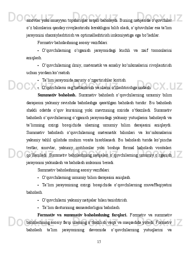 sinovlar yoki muayyan topshiriqlar orqali baholaydi. Buning natijasida o‘quvchilar
o‘z bilimlarini qanday rivojlantirishi kerakligini bilib oladi, o‘qituvchilar esa ta’lim
jarayonini shaxsiylashtirish va optimallashtirish imkoniyatiga ega bo‘ladilar.
Formativ baholashning asosiy vazifalari:
 O‘quvchilarning   o‘rganish   jarayonidagi   kuchli   va   zaif   tomonlarini
aniqlash.
 O‘quvchilarning ilmiy, matematik va amaliy ko‘nikmalarini rivojlantirish
uchun yordam ko‘rsatish.
 Ta’lim jarayonida zaruriy o‘zgartirishlar kiritish.
 O‘quvchilarni rag‘batlantirish va ularni o‘zlashtirishga undash.
Summativ   baholash.   Summativ   baholash   o‘quvchilarning   umumiy   bilim
darajasini   yakuniy   ravishda   baholashga   qaratilgan   baholash   turidir.   Bu   baholash
shakli   odatda   o‘quv   kursining   yoki   mavzuning   oxirida   o‘tkaziladi.   Summativ
baholash o‘quvchilarning o‘rganish jarayonidagi yakuniy yutuqlarini baholaydi va
ta’limning   oxirgi   bosqichida   ularning   umumiy   bilim   darajasini   aniqlaydi.
Summativ   baholash   o‘quvchilarning   matematik   bilimlari   va   ko‘nikmalarini
yakuniy   tahlil   qilishda   muhim   vosita   hisoblanadi.   Bu   baholash   turida   ko‘pincha
testlar,   sinovlar,   yakuniy   imtihonlar   yoki   boshqa   formal   baholash   vositalari
qo‘llaniladi. Summativ baholashning natijalari o‘quvchilarning umumiy o‘rganish
jarayonini yakunlash va baholash imkonini beradi. 
Summativ baholashning asosiy vazifalari:
 O‘quvchilarning umumiy bilim darajasini aniqlash.
 Ta’lim   jarayonining   oxirgi   bosqichida   o‘quvchilarning   muvaffaqiyatini
baholash.
 O‘quvchilarni yakuniy natijalar bilan tanishtirish.
 Ta’lim dasturining samaradorligini baholash.
Formativ   va   summativ   baholashning   farqlari.   Formativ   va   summativ
baholashning asosiy farqi ularning o‘tkazilish vaqti va maqsadida yotadi. Formativ
baholash   ta’lim   jarayonining   davomida   o‘quvchilarning   yutuqlarini   va
15 