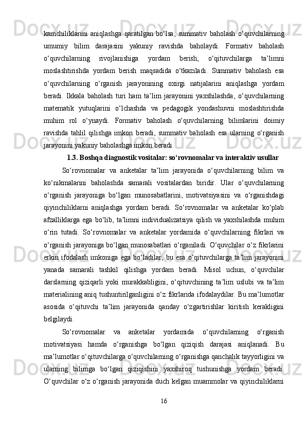 kamchiliklarini   aniqlashga   qaratilgan   bo‘lsa,   summativ   baholash   o‘quvchilarning
umumiy   bilim   darajasini   yakuniy   ravishda   baholaydi.   Formativ   baholash
o‘quvchilarning   rivojlanishiga   yordam   berish,   o‘qituvchilarga   ta’limni
moslashtirishda   yordam   berish   maqsadida   o‘tkaziladi.   Summativ   baholash   esa
o‘quvchilarning   o‘rganish   jarayonining   oxirgi   natijalarini   aniqlashga   yordam
beradi.   Ikkala   baholash   turi   ham   ta’lim   jarayonini   yaxshilashda,   o‘quvchilarning
matematik   yutuqlarini   o‘lchashda   va   pedagogik   yondashuvni   moslashtirishda
muhim   rol   o‘ynaydi.   Formativ   baholash   o‘quvchilarning   bilimlarini   doimiy
ravishda   tahlil   qilishga   imkon   beradi,   summativ   baholash   esa   ularning   o‘rganish
jarayonini yakuniy baholashga imkon beradi.
1.3. Boshqa diagnostik vositalar: so‘rovnomalar va interaktiv usullar
So‘rovnomalar   va   anketalar   ta lim   jarayonida   o‘quvchilarning   bilim   vaʼ
ko‘nikmalarini   baholashda   samarali   vositalardan   biridir.   Ular   o‘quvchilarning
o‘rganish   jarayoniga   bo‘lgan   munosabatlarini,   motivatsiyasini   va   o‘rganishdagi
qiyinchiliklarni   aniqlashga   yordam   beradi.   So‘rovnomalar   va   anketalar   ko‘plab
afzalliklarga   ega   bo‘lib,   ta limni   individualizatsiya   qilish   va   yaxshilashda   muhim	
ʼ
o‘rin   tutadi.   So‘rovnomalar   va   anketalar   yordamida   o‘quvchilarning   fikrlari   va
o‘rganish jarayoniga bo‘lgan munosabatlari o‘rganiladi. O‘quvchilar o‘z fikrlarini
erkin   ifodalash   imkoniga   ega   bo‘ladilar,   bu   esa   o‘qituvchilarga   ta lim   jarayonini	
ʼ
yanada   samarali   tashkil   qilishga   yordam   beradi.   Misol   uchun,   o‘quvchilar
darslarning   qiziqarli   yoki   murakkabligini,   o‘qituvchining   ta lim   uslubi   va   ta lim	
ʼ ʼ
materialining aniq tushuntirilganligini o‘z fikrlarida ifodalaydilar. Bu ma’lumotlar
asosida   o‘qituvchi   ta lim   jarayonida   qanday   o‘zgartirishlar   kiritish   kerakligini	
ʼ
belgilaydi.
So‘rovnomalar   va   anketalar   yordamida   o‘quvchilarning   o‘rganish
motivatsiyasi   hamda   o‘rganishga   bo‘lgan   qiziqish   darajasi   aniqlanadi.   Bu
ma’lumotlar o‘qituvchilarga o‘quvchilarning o‘rganishga qanchalik tayyorligini va
ularning   bilimga   bo‘lgan   qiziqishini   yaxshiroq   tushunishga   yordam   beradi.
O‘quvchilar  o‘z o‘rganish jarayonida duch kelgan muammolar va qiyinchiliklarni
16 