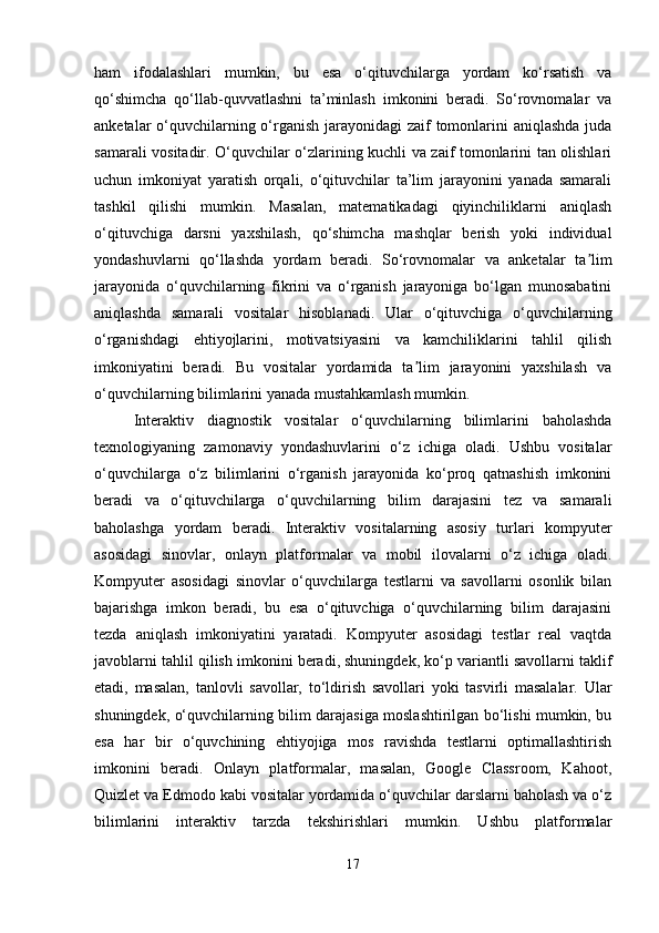 ham   ifodalashlari   mumkin,   bu   esa   o‘qituvchilarga   yordam   ko‘rsatish   va
qo‘shimcha   qo‘llab-quvvatlashni   ta’minlash   imkonini   beradi.   So‘rovnomalar   va
anketalar o‘quvchilarning o‘rganish jarayonidagi zaif tomonlarini aniqlashda juda
samarali vositadir. O‘quvchilar o‘zlarining kuchli va zaif tomonlarini tan olishlari
uchun   imkoniyat   yaratish   orqali,   o‘qituvchilar   ta’lim   jarayonini   yanada   samarali
tashkil   qilishi   mumkin.   Masalan,   matematikadagi   qiyinchiliklarni   aniqlash
o‘qituvchiga   darsni   yaxshilash,   qo‘shimcha   mashqlar   berish   yoki   individual
yondashuvlarni   qo‘llashda   yordam   beradi.   So‘rovnomalar   va   anketalar   ta limʼ
jarayonida   o‘quvchilarning   fikrini   va   o‘rganish   jarayoniga   bo‘lgan   munosabatini
aniqlashda   samarali   vositalar   hisoblanadi.   Ular   o‘qituvchiga   o‘quvchilarning
o‘rganishdagi   ehtiyojlarini,   motivatsiyasini   va   kamchiliklarini   tahlil   qilish
imkoniyatini   beradi.   Bu   vositalar   yordamida   ta lim   jarayonini   yaxshilash   va	
ʼ
o‘quvchilarning bilimlarini yanada mustahkamlash mumkin.
Interaktiv   diagnostik   vositalar   o‘quvchilarning   bilimlarini   baholashda
texnologiyaning   zamonaviy   yondashuvlarini   o‘z   ichiga   oladi.   Ushbu   vositalar
o‘quvchilarga   o‘z   bilimlarini   o‘rganish   jarayonida   ko‘proq   qatnashish   imkonini
beradi   va   o‘qituvchilarga   o‘quvchilarning   bilim   darajasini   tez   va   samarali
baholashga   yordam   beradi.   Interaktiv   vositalarning   asosiy   turlari   kompyuter
asosidagi   sinovlar,   onlayn   platformalar   va   mobil   ilovalarni   o‘z   ichiga   oladi.
Kompyuter   asosidagi   sinovlar   o‘quvchilarga   testlarni   va   savollarni   osonlik   bilan
bajarishga   imkon   beradi,   bu   esa   o‘qituvchiga   o‘quvchilarning   bilim   darajasini
tezda   aniqlash   imkoniyatini   yaratadi.   Kompyuter   asosidagi   testlar   real   vaqtda
javoblarni tahlil qilish imkonini beradi, shuningdek, ko‘p variantli savollarni taklif
etadi,   masalan,   tanlovli   savollar,   to‘ldirish   savollari   yoki   tasvirli   masalalar.   Ular
shuningdek, o‘quvchilarning bilim darajasiga moslashtirilgan bo‘lishi mumkin, bu
esa   har   bir   o‘quvchining   ehtiyojiga   mos   ravishda   testlarni   optimallashtirish
imkonini   beradi.   Onlayn   platformalar,   masalan,   Google   Classroom,   Kahoot,
Quizlet va Edmodo kabi vositalar yordamida o‘quvchilar darslarni baholash va o‘z
bilimlarini   interaktiv   tarzda   tekshirishlari   mumkin.   Ushbu   platformalar
17 