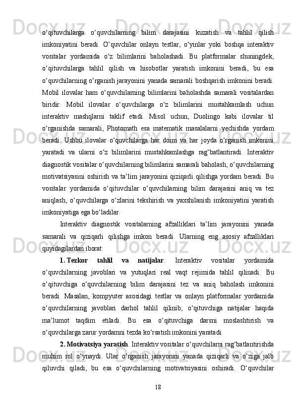 o‘qituvchilarga   o‘quvchilarning   bilim   darajasini   kuzatish   va   tahlil   qilish
imkoniyatini   beradi.   O‘quvchilar   onlayn   testlar,   o‘yinlar   yoki   boshqa   interaktiv
vositalar   yordamida   o‘z   bilimlarini   baholashadi.   Bu   platformalar   shuningdek,
o‘qituvchilarga   tahlil   qilish   va   hisobotlar   yaratish   imkonini   beradi,   bu   esa
o‘quvchilarning o‘rganish jarayonini yanada samarali boshqarish imkonini beradi.
Mobil   ilovalar   ham   o‘quvchilarning   bilimlarini   baholashda   samarali   vositalardan
biridir.   Mobil   ilovalar   o‘quvchilarga   o‘z   bilimlarini   mustahkamlash   uchun
interaktiv   mashqlarni   taklif   etadi.   Misol   uchun,   Duolingo   kabi   ilovalar   til
o‘rganishda   samarali,   Photomath   esa   matematik   masalalarni   yechishda   yordam
beradi.   Ushbu   ilovalar   o‘quvchilarga   har   doim   va   har   joyda   o‘rganish   imkonini
yaratadi   va   ularni   o‘z   bilimlarini   mustahkamlashga   rag‘batlantiradi.   Interaktiv
diagnostik vositalar o‘quvchilarning bilimlarini samarali baholash, o‘quvchilarning
motivatsiyasini   oshirish   va   ta’lim   jarayonini   qiziqarli   qilishga   yordam   beradi.  Bu
vositalar   yordamida   o‘qituvchilar   o‘quvchilarning   bilim   darajasini   aniq   va   tez
aniqlash,   o‘quvchilarga   o‘zlarini   tekshirish   va   yaxshilanish   imkoniyatini   yaratish
imkoniyatiga ega bo‘ladilar.
Interaktiv   diagnostik   vositalarning   afzalliklari   ta’lim   jarayonini   yanada
samarali   va   qiziqarli   qilishga   imkon   beradi.   Ularning   eng   asosiy   afzalliklari
quyidagilardan iborat:
1. Tezkor   tahlil   va   natijalar .   Interaktiv   vositalar   yordamida
o‘quvchilarning   javoblari   va   yutuqlari   real   vaqt   rejimida   tahlil   qilinadi.   Bu
o‘qituvchiga   o‘quvchilarning   bilim   darajasini   tez   va   aniq   baholash   imkonini
beradi.   Masalan,   kompyuter   asosidagi   testlar   va   onlayn   platformalar   yordamida
o‘quvchilarning   javoblari   darhol   tahlil   qilinib,   o‘qituvchiga   natijalar   haqida
ma’lumot   taqdim   etiladi.   Bu   esa   o‘qituvchiga   darsni   moslashtirish   va
o‘quvchilarga zarur yordamni tezda ko‘rsatish imkonini yaratadi.
2. Motivatsiya yaratish . Interaktiv vositalar o‘quvchilarni rag‘batlantirishda
muhim   rol   o‘ynaydi.   Ular   o‘rganish   jarayonini   yanada   qiziqarli   va   o‘ziga   jalb
qiluvchi   qiladi,   bu   esa   o‘quvchilarning   motivatsiyasini   oshiradi.   O‘quvchilar
18 