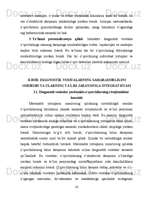 interaktiv  mashqlar,  o‘yinlar  va  testlar   yordamida  bilimlarini   sinab  ko‘rishadi,  bu
esa   o‘zlashtirish   darajasini   yaxshilashga   yordam   beradi.   Ayniqsa,   matematikada,
o‘quvchilarni   qiyinchiliklarga   duchor   qilmasdan,   yangi   bilimlarni   o‘rganishga
rag‘batlantirishda samarali bo‘ladi.
3. Ta’limni   personalizatsiya   qilish .   Interaktiv   diagnostik   vositalar
o‘quvchilarga ularning darajasiga moslashtirilgan testlar, topshiriqlar va mashqlar
taqdim   etish   imkonini   beradi.   Bu   ta’limni   har   bir   o‘quvchining   ehtiyojlariga
moslashtirishga   yordam   beradi.   Har   bir   o‘quvchining   individual   yutuqlari   va
kamchiliklarini hisobga olgan holda o‘quv dasturlari yaratish imkoniyati mavjud. 
II-BOB. DIAGNOSTIK VOSITALARNING SAMARADORLIGINI
OSHIRISH VA ULARNING TA LIM JARAYONIGA INTEGRATSIYASIʼ
2.1.  Diagnostik vositalar yordamida o‘quvchilarning rivojlanishini
kuzatish
Matematik   yutuqlarni   monitoring   qilishning   metodologik   asoslari
o‘quvchilarning   bilimlarini   yanada   samarali   rivojlantirish   va   ta’lim   jarayonini
optimallashtirish   uchun   muhim   vositalarni   taqdim   etadi.   Bu   jarayon   diagnostik
vositalar yordamida amalga oshiriladi  va o‘quvchilarning yutuqlarini tahlil  qilish,
ularni rivojlantirishga qaratilgan samarali yondashuvlarni ishlab chiqishga yordam
beradi.   Monitoringni   to‘g‘ri   olib   borish,   o‘quvchilarning   bilim   darajasini
yaxshilashda   asosiy   omil   bo‘lib   xizmat   qiladi.   Quyida   bu   metodologik   asoslar
haqida   batafsil   tushuntirish   beriladi.   Matematik   yutuqlarni   monitoring   qilishda
o‘quvchilarning   bilim   darajasini   baholash   uchun   diagnostik   vositalar   samarali
qo‘llaniladi.   Bu   vositalar,   o‘quvchilarning   o‘zlashtirish   darajasini   o‘lchashga
yordam   beradi   va   ta’lim   jarayonidagi   muvaffaqiyatlarni   yoki   kamchiliklarni
aniqlash imkonini beradi.   O‘quvchilarning bilim darajasi testlar, anketalar va o‘z-
o‘zini  baholash vositalari  yordamida baholanadi. Ushbu vositalar  o‘quvchilarning
o‘rgangan   mavzulari,   ko‘nikmalari   va   malakalariga   qanchalik   erishganini
19 