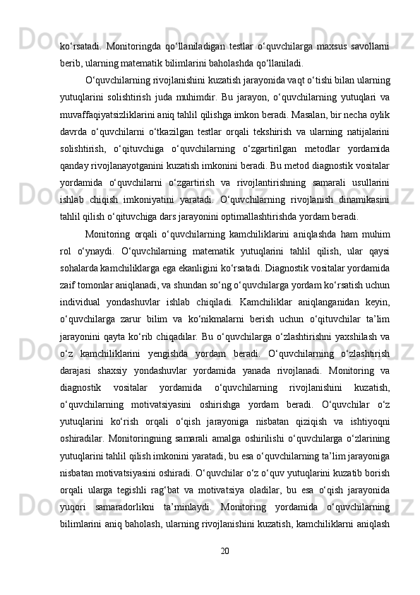 ko‘rsatadi.   Monitoringda   qo‘llaniladigan   testlar   o‘quvchilarga   maxsus   savollarni
berib, ularning matematik bilimlarini baholashda qo‘llaniladi.
O‘quvchilarning rivojlanishini kuzatish jarayonida vaqt o‘tishi bilan ularning
yutuqlarini   solishtirish   juda   muhimdir.   Bu   jarayon,   o‘quvchilarning   yutuqlari   va
muvaffaqiyatsizliklarini aniq tahlil qilishga imkon beradi. Masalan, bir necha oylik
davrda   o‘quvchilarni   o‘tkazilgan   testlar   orqali   tekshirish   va   ularning   natijalarini
solishtirish,   o‘qituvchiga   o‘quvchilarning   o‘zgartirilgan   metodlar   yordamida
qanday rivojlanayotganini kuzatish imkonini beradi. Bu metod diagnostik vositalar
yordamida   o‘quvchilarni   o‘zgartirish   va   rivojlantirishning   samarali   usullarini
ishlab   chiqish   imkoniyatini   yaratadi.   O‘quvchilarning   rivojlanish   dinamikasini
tahlil qilish o‘qituvchiga dars jarayonini optimallashtirishda yordam beradi.
Monitoring   orqali   o‘quvchilarning   kamchiliklarini   aniqlashda   ham   muhim
rol   o‘ynaydi.   O‘quvchilarning   matematik   yutuqlarini   tahlil   qilish,   ular   qaysi
sohalarda kamchiliklarga ega ekanligini ko‘rsatadi. Diagnostik vositalar yordamida
zaif tomonlar aniqlanadi, va shundan so‘ng o‘quvchilarga yordam ko‘rsatish uchun
individual   yondashuvlar   ishlab   chiqiladi.   Kamchiliklar   aniqlanganidan   keyin,
o‘quvchilarga   zarur   bilim   va   ko‘nikmalarni   berish   uchun   o‘qituvchilar   ta’lim
jarayonini   qayta   ko‘rib  chiqadilar.   Bu   o‘quvchilarga   o‘zlashtirishni   yaxshilash   va
o‘z   kamchiliklarini   yengishda   yordam   beradi.   O‘quvchilarning   o‘zlashtirish
darajasi   shaxsiy   yondashuvlar   yordamida   yanada   rivojlanadi.   Monitoring   va
diagnostik   vositalar   yordamida   o‘quvchilarning   rivojlanishini   kuzatish,
o‘quvchilarning   motivatsiyasini   oshirishga   yordam   beradi.   O‘quvchilar   o‘z
yutuqlarini   ko‘rish   orqali   o‘qish   jarayoniga   nisbatan   qiziqish   va   ishtiyoqni
oshiradilar.   Monitoringning   samarali   amalga   oshirilishi   o‘quvchilarga   o‘zlarining
yutuqlarini tahlil qilish imkonini yaratadi, bu esa o‘quvchilarning ta’lim jarayoniga
nisbatan motivatsiyasini oshiradi. O‘quvchilar o‘z o‘quv yutuqlarini kuzatib borish
orqali   ularga   tegishli   rag‘bat   va   motivatsiya   oladilar,   bu   esa   o‘qish   jarayonida
yuqori   samaradorlikni   ta’minlaydi.   Monitoring   yordamida   o‘quvchilarning
bilimlarini aniq baholash, ularning rivojlanishini kuzatish, kamchiliklarni aniqlash
20 