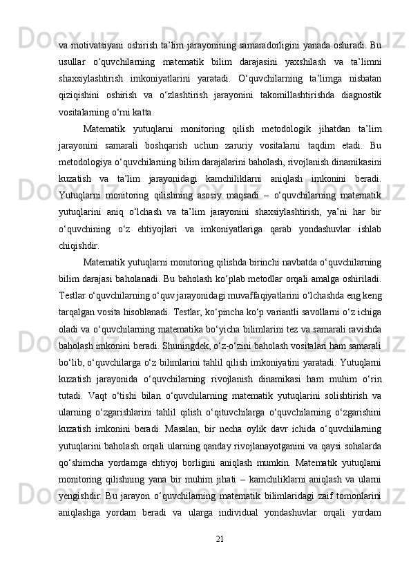 va motivatsiyani oshirish ta’lim jarayonining samaradorligini yanada oshiradi. Bu
usullar   o‘quvchilarning   matematik   bilim   darajasini   yaxshilash   va   ta’limni
shaxsiylashtirish   imkoniyatlarini   yaratadi.   O‘quvchilarning   ta’limga   nisbatan
qiziqishini   oshirish   va   o‘zlashtirish   jarayonini   takomillashtirishda   diagnostik
vositalarning o‘rni katta.
Matematik   yutuqlarni   monitoring   qilish   metodologik   jihatdan   ta’lim
jarayonini   samarali   boshqarish   uchun   zaruriy   vositalarni   taqdim   etadi.   Bu
metodologiya o‘quvchilarning bilim darajalarini baholash, rivojlanish dinamikasini
kuzatish   va   ta’lim   jarayonidagi   kamchiliklarni   aniqlash   imkonini   beradi.
Yutuqlarni   monitoring   qilishning   asosiy   maqsadi   –   o‘quvchilarning   matematik
yutuqlarini   aniq   o‘lchash   va   ta’lim   jarayonini   shaxsiylashtirish,   ya’ni   har   bir
o‘quvchining   o‘z   ehtiyojlari   va   imkoniyatlariga   qarab   yondashuvlar   ishlab
chiqishdir.
Matematik yutuqlarni monitoring qilishda birinchi navbatda o‘quvchilarning
bilim darajasi baholanadi. Bu baholash ko‘plab metodlar orqali amalga oshiriladi.
Testlar o‘quvchilarning o‘quv jarayonidagi muvaffaqiyatlarini o‘lchashda eng keng
tarqalgan vosita hisoblanadi. Testlar, ko‘pincha ko‘p variantli savollarni o‘z ichiga
oladi va o‘quvchilarning matematika bo‘yicha bilimlarini tez va samarali ravishda
baholash imkonini beradi. Shuningdek, o‘z-o‘zini baholash vositalari ham samarali
bo‘lib, o‘quvchilarga o‘z bilimlarini tahlil qilish imkoniyatini yaratadi. Yutuqlarni
kuzatish   jarayonida   o‘quvchilarning   rivojlanish   dinamikasi   ham   muhim   o‘rin
tutadi.   Vaqt   o‘tishi   bilan   o‘quvchilarning   matematik   yutuqlarini   solishtirish   va
ularning   o‘zgarishlarini   tahlil   qilish   o‘qituvchilarga   o‘quvchilarning   o‘zgarishini
kuzatish   imkonini   beradi.   Masalan,   bir   necha   oylik   davr   ichida   o‘quvchilarning
yutuqlarini baholash orqali ularning qanday rivojlanayotganini va qaysi  sohalarda
qo‘shimcha   yordamga   ehtiyoj   borligini   aniqlash   mumkin.   Matematik   yutuqlarni
monitoring   qilishning   yana   bir   muhim   jihati   –   kamchiliklarni   aniqlash   va   ularni
yengishdir.   Bu   jarayon   o‘quvchilarning   matematik   bilimlaridagi   zaif   tomonlarini
aniqlashga   yordam   beradi   va   ularga   individual   yondashuvlar   orqali   yordam
21 