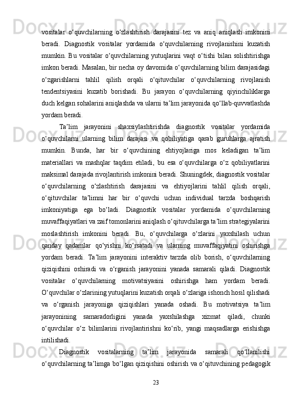 vositalar   o‘quvchilarning   o‘zlashtirish   darajasini   tez   va   aniq   aniqlash   imkonini
beradi.   Diagnostik   vositalar   yordamida   o‘quvchilarning   rivojlanishini   kuzatish
mumkin. Bu  vositalar   o‘quvchilarning yutuqlarini  vaqt   o‘tishi  bilan  solishtirishga
imkon beradi. Masalan, bir necha oy davomida o‘quvchilarning bilim darajasidagi
o‘zgarishlarni   tahlil   qilish   orqali   o‘qituvchilar   o‘quvchilarning   rivojlanish
tendentsiyasini   kuzatib   borishadi.   Bu   jarayon   o‘quvchilarning   qiyinchiliklarga
duch kelgan sohalarini aniqlashda va ularni ta lim jarayonida qo‘llab-quvvatlashdaʼ
yordam beradi.
Ta lim   jarayonini   shaxsiylashtirishda   diagnostik   vositalar   yordamida	
ʼ
o‘quvchilarni   ularning   bilim   darajasi   va   qobiliyatiga   qarab   guruhlarga   ajratish
mumkin.   Bunda,   har   bir   o‘quvchining   ehtiyojlariga   mos   keladigan   ta lim	
ʼ
materiallari   va   mashqlar   taqdim   etiladi,   bu   esa   o‘quvchilarga   o‘z   qobiliyatlarini
maksimal darajada rivojlantirish imkonini beradi. Shuningdek, diagnostik vositalar
o‘quvchilarning   o‘zlashtirish   darajasini   va   ehtiyojlarini   tahlil   qilish   orqali,
o‘qituvchilar   ta limni   har   bir   o‘quvchi   uchun   individual   tarzda   boshqarish	
ʼ
imkoniyatiga   ega   bo‘ladi.   Diagnostik   vositalar   yordamida   o‘quvchilarning
muvaffaqiyatlari va zaif tomonlarini aniqlash o‘qituvchilarga ta lim strategiyalarini	
ʼ
moslashtirish   imkonini   beradi.   Bu,   o‘quvchilarga   o‘zlarini   yaxshilash   uchun
qanday   qadamlar   qo‘yishni   ko‘rsatadi   va   ularning   muvaffaqiyatini   oshirishga
yordam   beradi.   Ta lim   jarayonini   interaktiv   tarzda   olib   borish,   o‘quvchilarning	
ʼ
qiziqishini   oshiradi   va   o‘rganish   jarayonini   yanada   samarali   qiladi.   Diagnostik
vositalar   o‘quvchilarning   motivatsiyasini   oshirishga   ham   yordam   beradi.
O‘quvchilar o‘zlarining yutuqlarini kuzatish orqali o‘zlariga ishonch hosil qilishadi
va   o‘rganish   jarayoniga   qiziqishlari   yanada   oshadi.   Bu   motivatsiya   ta lim	
ʼ
jarayonining   samaradorligini   yanada   yaxshilashga   xizmat   qiladi,   chunki
o‘quvchilar   o‘z   bilimlarini   rivojlantirishni   ko‘rib,   yangi   maqsadlarga   erishishga
intilishadi.
Diagnostik   vositalarning   ta lim   jarayonida   samarali   qo llanilishi	
ʼ ʻ
o‘quvchilarning ta limga bo‘lgan qiziqishini oshirish va o‘qituvchining pedagogik	
ʼ
23 