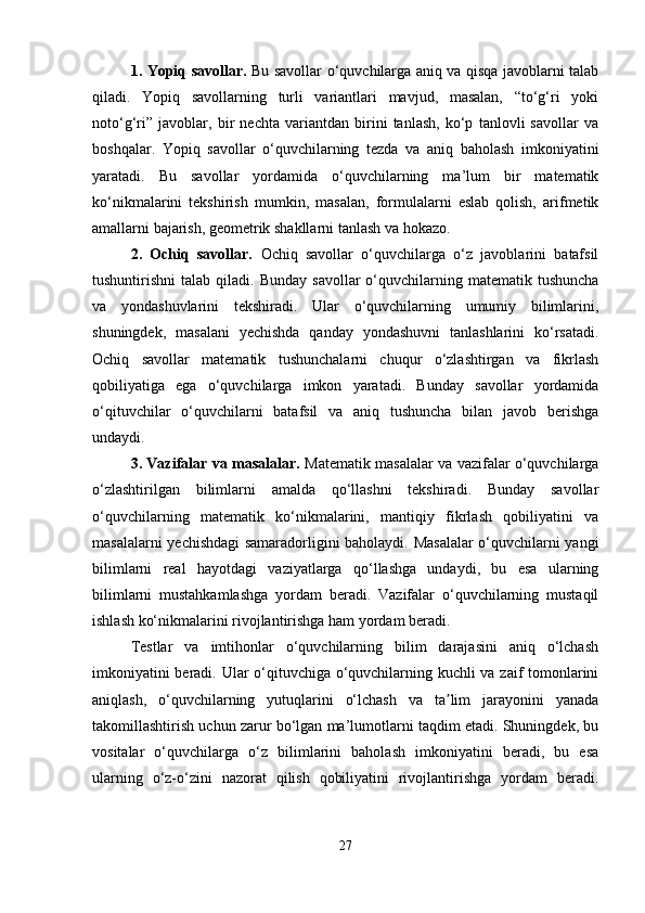 1. Yopiq savollar.   Bu savollar o‘quvchilarga aniq va qisqa javoblarni talab
qiladi.   Yopiq   savollarning   turli   variantlari   mavjud,   masalan,   “to‘g‘ri   yoki
noto‘g‘ri”   javoblar,   bir   nechta   variantdan   birini   tanlash,   ko‘p   tanlovli   savollar   va
boshqalar.   Yopiq   savollar   o‘quvchilarning   tezda   va   aniq   baholash   imkoniyatini
yaratadi.   Bu   savollar   yordamida   o‘quvchilarning   ma’lum   bir   matematik
ko‘nikmalarini   tekshirish   mumkin,   masalan,   formulalarni   eslab   qolish,   arifmetik
amallarni bajarish, geometrik shakllarni tanlash va hokazo.
2.   Ochiq   savollar.   Ochiq   savollar   o‘quvchilarga   o‘z   javoblarini   batafsil
tushuntirishni   talab  qiladi.  Bunday   savollar   o‘quvchilarning  matematik  tushuncha
va   yondashuvlarini   tekshiradi.   Ular   o‘quvchilarning   umumiy   bilimlarini,
shuningdek,   masalani   yechishda   qanday   yondashuvni   tanlashlarini   ko‘rsatadi.
Ochiq   savollar   matematik   tushunchalarni   chuqur   o‘zlashtirgan   va   fikrlash
qobiliyatiga   ega   o‘quvchilarga   imkon   yaratadi.   Bunday   savollar   yordamida
o‘qituvchilar   o‘quvchilarni   batafsil   va   aniq   tushuncha   bilan   javob   berishga
undaydi.
3. Vazifalar va masalalar.   Matematik masalalar va vazifalar o‘quvchilarga
o‘zlashtirilgan   bilimlarni   amalda   qo‘llashni   tekshiradi.   Bunday   savollar
o‘quvchilarning   matematik   ko‘nikmalarini,   mantiqiy   fikrlash   qobiliyatini   va
masalalarni yechishdagi samaradorligini baholaydi. Masalalar  o‘quvchilarni yangi
bilimlarni   real   hayotdagi   vaziyatlarga   qo‘llashga   undaydi,   bu   esa   ularning
bilimlarni   mustahkamlashga   yordam   beradi.   Vazifalar   o‘quvchilarning   mustaqil
ishlash ko‘nikmalarini rivojlantirishga ham yordam beradi.
Testlar   va   imtihonlar   o‘quvchilarning   bilim   darajasini   aniq   o‘lchash
imkoniyatini beradi. Ular o‘qituvchiga o‘quvchilarning kuchli va zaif tomonlarini
aniqlash,   o‘quvchilarning   yutuqlarini   o‘lchash   va   ta lim   jarayonini   yanadaʼ
takomillashtirish uchun zarur bo‘lgan ma’lumotlarni taqdim etadi. Shuningdek, bu
vositalar   o‘quvchilarga   o‘z   bilimlarini   baholash   imkoniyatini   beradi,   bu   esa
ularning   o‘z-o‘zini   nazorat   qilish   qobiliyatini   rivojlantirishga   yordam   beradi.
27 