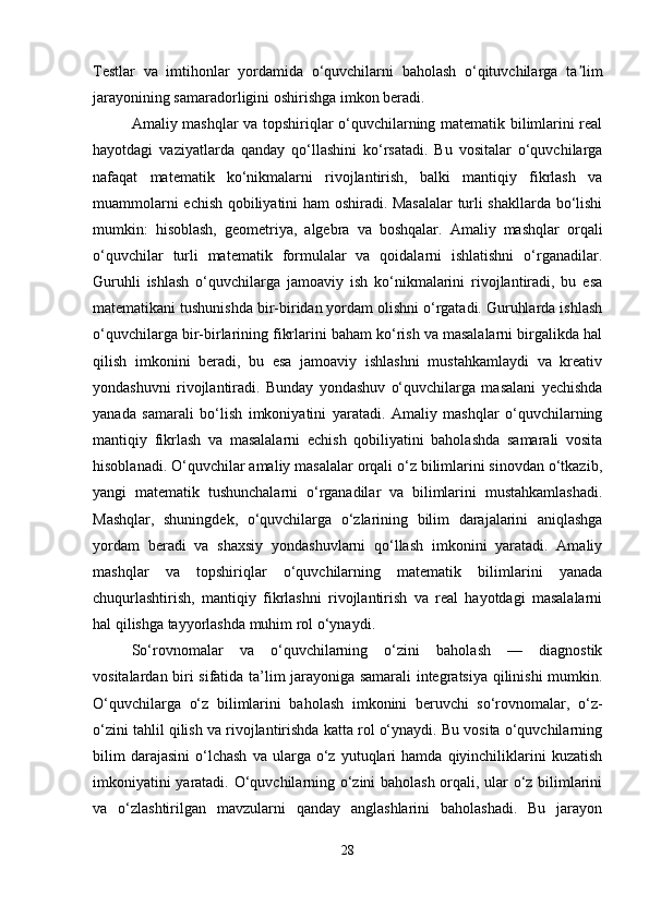 Testlar   va   imtihonlar   yordamida   o‘quvchilarni   baholash   o‘qituvchilarga   ta limʼ
jarayonining samaradorligini oshirishga imkon beradi.
Amaliy mashqlar va topshiriqlar o‘quvchilarning matematik bilimlarini real
hayotdagi   vaziyatlarda   qanday   qo‘llashini   ko‘rsatadi.   Bu   vositalar   o‘quvchilarga
nafaqat   matematik   ko‘nikmalarni   rivojlantirish,   balki   mantiqiy   fikrlash   va
muammolarni echish qobiliyatini ham oshiradi. Masalalar  turli shakllarda bo‘lishi
mumkin:   hisoblash,   geometriya,   algebra   va   boshqalar.   Amaliy   mashqlar   orqali
o‘quvchilar   turli   matematik   formulalar   va   qoidalarni   ishlatishni   o‘rganadilar.
Guruhli   ishlash   o‘quvchilarga   jamoaviy   ish   ko‘nikmalarini   rivojlantiradi,   bu   esa
matematikani tushunishda bir-biridan yordam olishni o‘rgatadi. Guruhlarda ishlash
o‘quvchilarga bir-birlarining fikrlarini baham ko‘rish va masalalarni birgalikda hal
qilish   imkonini   beradi,   bu   esa   jamoaviy   ishlashni   mustahkamlaydi   va   kreativ
yondashuvni   rivojlantiradi.   Bunday   yondashuv   o‘quvchilarga   masalani   yechishda
yanada   samarali   bo‘lish   imkoniyatini   yaratadi.   Amaliy   mashqlar   o‘quvchilarning
mantiqiy   fikrlash   va   masalalarni   echish   qobiliyatini   baholashda   samarali   vosita
hisoblanadi. O‘quvchilar amaliy masalalar orqali o‘z bilimlarini sinovdan o‘tkazib,
yangi   matematik   tushunchalarni   o‘rganadilar   va   bilimlarini   mustahkamlashadi.
Mashqlar,   shuningdek,   o‘quvchilarga   o‘zlarining   bilim   darajalarini   aniqlashga
yordam   beradi   va   shaxsiy   yondashuvlarni   qo‘llash   imkonini   yaratadi.   Amaliy
mashqlar   va   topshiriqlar   o‘quvchilarning   matematik   bilimlarini   yanada
chuqurlashtirish,   mantiqiy   fikrlashni   rivojlantirish   va   real   hayotdagi   masalalarni
hal qilishga tayyorlashda muhim rol o‘ynaydi.
So‘rovnomalar   va   o‘quvchilarning   o‘zini   baholash   —   diagnostik
vositalardan biri sifatida ta’lim jarayoniga samarali integratsiya qilinishi mumkin.
O‘quvchilarga   o‘z   bilimlarini   baholash   imkonini   beruvchi   so‘rovnomalar,   o‘z-
o‘zini tahlil qilish va rivojlantirishda katta rol o‘ynaydi. Bu vosita o‘quvchilarning
bilim   darajasini   o‘lchash   va  ularga   o‘z   yutuqlari   hamda   qiyinchiliklarini   kuzatish
imkoniyatini yaratadi. O‘quvchilarning o‘zini baholash orqali, ular o‘z bilimlarini
va   o‘zlashtirilgan   mavzularni   qanday   anglashlarini   baholashadi.   Bu   jarayon
28 