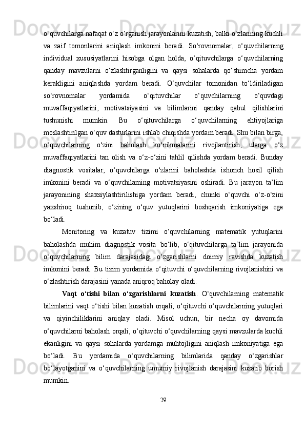 o‘quvchilarga nafaqat o‘z o‘rganish jarayonlarini kuzatish, balki o‘zlarining kuchli
va   zaif   tomonlarini   aniqlash   imkonini   beradi.   So‘rovnomalar,   o‘quvchilarning
individual   xususiyatlarini   hisobga   olgan   holda,   o‘qituvchilarga   o‘quvchilarning
qanday   mavzularni   o‘zlashtirganligini   va   qaysi   sohalarda   qo‘shimcha   yordam
kerakligini   aniqlashda   yordam   beradi.   O‘quvchilar   tomonidan   to‘ldiriladigan
so‘rovnomalar   yordamida   o‘qituvchilar   o‘quvchilarning   o‘quvdagi
muvaffaqiyatlarini,   motivatsiyasini   va   bilimlarini   qanday   qabul   qilishlarini
tushunishi   mumkin.   Bu   o‘qituvchilarga   o‘quvchilarning   ehtiyojlariga
moslashtirilgan o‘quv dasturlarini ishlab chiqishda yordam beradi. Shu bilan birga,
o‘quvchilarning   o‘zini   baholash   ko‘nikmalarini   rivojlantirish,   ularga   o‘z
muvaffaqiyatlarini   tan   olish   va   o‘z-o‘zini   tahlil   qilishda   yordam   beradi.   Bunday
diagnostik   vositalar,   o‘quvchilarga   o‘zlarini   baholashda   ishonch   hosil   qilish
imkonini   beradi   va   o‘quvchilarning   motivatsiyasini   oshiradi.   Bu   jarayon   ta’lim
jarayonining   shaxsiylashtirilishiga   yordam   beradi,   chunki   o‘quvchi   o‘z-o‘zini
yaxshiroq   tushunib,   o‘zining   o‘quv   yutuqlarini   boshqarish   imkoniyatiga   ega
bo‘ladi.
Monitoring   va   kuzatuv   tizimi   o‘quvchilarning   matematik   yutuqlarini
baholashda   muhim   diagnostik   vosita   bo‘lib,   o‘qituvchilarga   ta’lim   jarayonida
o‘quvchilarning   bilim   darajasidagi   o‘zgarishlarni   doimiy   ravishda   kuzatish
imkonini  beradi. Bu tizim  yordamida o‘qituvchi  o‘quvchilarning rivojlanishini  va
o‘zlashtirish darajasini yanada aniqroq baholay oladi.
Vaqt   o‘tishi   bilan   o‘zgarishlarni   kuzatish .   O‘quvchilarning   matematik
bilimlarini   vaqt   o‘tishi   bilan   kuzatish   orqali,  o‘qituvchi   o‘quvchilarning   yutuqlari
va   qiyinchiliklarini   aniqlay   oladi.   Misol   uchun,   bir   necha   oy   davomida
o‘quvchilarni baholash orqali, o‘qituvchi o‘quvchilarning qaysi mavzularda kuchli
ekanligini   va   qaysi   sohalarda   yordamga   muhtojligini   aniqlash   imkoniyatiga   ega
bo‘ladi.   Bu   yordamida   o‘quvchilarning   bilimlarida   qanday   o‘zgarishlar
bo‘layotganini   va   o‘quvchilarning   umumiy   rivojlanish   darajasini   kuzatib   borish
mumkin.
29 