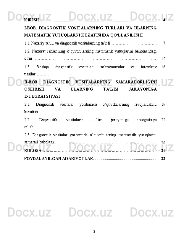 KIRISH................................................................................................................. 4
I-BOB.   DIAGNOSTIK   VOSITALARNING   TURLARI   VA   ULARNING
MATEMATIK YUTUQLARNI KUZATISHDA QO LLANILISHIʻ
1.1.   Nazariy tahlil va diagnostik vositalarning ta rifi…………………………….	
ʼ 7
1.2.   Nazorat   ishlarining   o‘quvchilarning   matematik   yutuqlarini   baholashdagi
o rni………………………………………………………………………………	
ʻ
12
1.3.   Boshqa   diagnostik   vositalar:   so‘rovnomalar   va   interaktiv
usullar …………… 16
II-BOB.   DIAGNOSTIK   VOSITALARNING   SAMARADORLIGINI
OSHIRISH   VA   ULARNING   TA LIM   JARAYONIGA	
ʼ
INTEGRATSIYASI
2.1.   Diagnostik   vositalar   yordamida   o‘quvchilarning   rivojlanishini
kuzatish ……. 19
2.2.   Diagnostik   vositalarni   ta lim   jarayoniga   integratsiya	
ʼ
qilish ………………… 22
2.3.   Diagnostik   vositalar   yordamida   o‘quvchilarning   matematik   yutuqlarini
samarali baholash………………………………………………………………...
26
XULOSA……………………………………………………………………….. 31
FOYDALANILGAN ADABIYOTLAR............................................................. 33
3 
