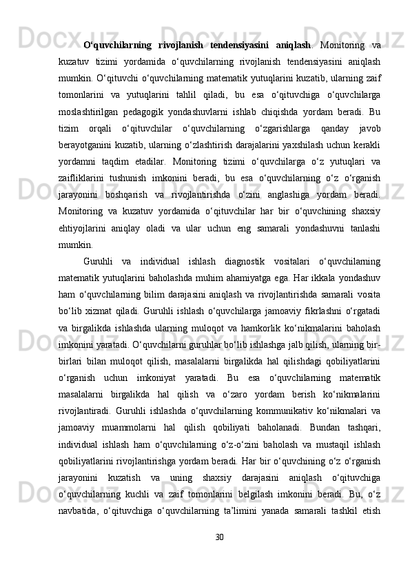 O‘quvchilarning   rivojlanish   tendensiyasini   aniqlash .   Monitoring   va
kuzatuv   tizimi   yordamida   o‘quvchilarning   rivojlanish   tendensiyasini   aniqlash
mumkin. O‘qituvchi  o‘quvchilarning  matematik yutuqlarini  kuzatib,  ularning zaif
tomonlarini   va   yutuqlarini   tahlil   qiladi,   bu   esa   o‘qituvchiga   o‘quvchilarga
moslashtirilgan   pedagogik   yondashuvlarni   ishlab   chiqishda   yordam   beradi.   Bu
tizim   orqali   o‘qituvchilar   o‘quvchilarning   o‘zgarishlarga   qanday   javob
berayotganini kuzatib, ularning o‘zlashtirish  darajalarini  yaxshilash uchun kerakli
yordamni   taqdim   etadilar.   Monitoring   tizimi   o‘quvchilarga   o‘z   yutuqlari   va
zaifliklarini   tushunish   imkonini   beradi,   bu   esa   o‘quvchilarning   o‘z   o‘rganish
jarayonini   boshqarish   va   rivojlantirishda   o‘zini   anglashiga   yordam   beradi.
Monitoring   va   kuzatuv   yordamida   o‘qituvchilar   har   bir   o‘quvchining   shaxsiy
ehtiyojlarini   aniqlay   oladi   va   ular   uchun   eng   samarali   yondashuvni   tanlashi
mumkin.
Guruhli   va   individual   ishlash   diagnostik   vositalari   o‘quvchilarning
matematik   yutuqlarini   baholashda   muhim   ahamiyatga   ega.   Har   ikkala   yondashuv
ham   o‘quvchilarning   bilim   darajasini   aniqlash   va   rivojlantirishda   samarali   vosita
bo‘lib   xizmat   qiladi.   Guruhli   ishlash   o‘quvchilarga   jamoaviy   fikrlashni   o‘rgatadi
va   birgalikda   ishlashda   ularning   muloqot   va   hamkorlik   ko‘nikmalarini   baholash
imkonini yaratadi. O‘quvchilarni guruhlar bo‘lib ishlashga jalb qilish, ularning bir-
birlari   bilan   muloqot   qilish,   masalalarni   birgalikda   hal   qilishdagi   qobiliyatlarini
o‘rganish   uchun   imkoniyat   yaratadi.   Bu   esa   o‘quvchilarning   matematik
masalalarni   birgalikda   hal   qilish   va   o‘zaro   yordam   berish   ko‘nikmalarini
rivojlantiradi.   Guruhli   ishlashda   o‘quvchilarning   kommunikativ   ko‘nikmalari   va
jamoaviy   muammolarni   hal   qilish   qobiliyati   baholanadi.   Bundan   tashqari,
individual   ishlash   ham   o‘quvchilarning   o‘z-o‘zini   baholash   va   mustaqil   ishlash
qobiliyatlarini   rivojlantirishga   yordam   beradi. Har  bir  o‘quvchining  o‘z  o‘rganish
jarayonini   kuzatish   va   uning   shaxsiy   darajasini   aniqlash   o‘qituvchiga
o‘quvchilarning   kuchli   va   zaif   tomonlarini   belgilash   imkonini   beradi.   Bu,   o‘z
navbatida,   o‘qituvchiga   o‘quvchilarning   ta’limini   yanada   samarali   tashkil   etish
30 