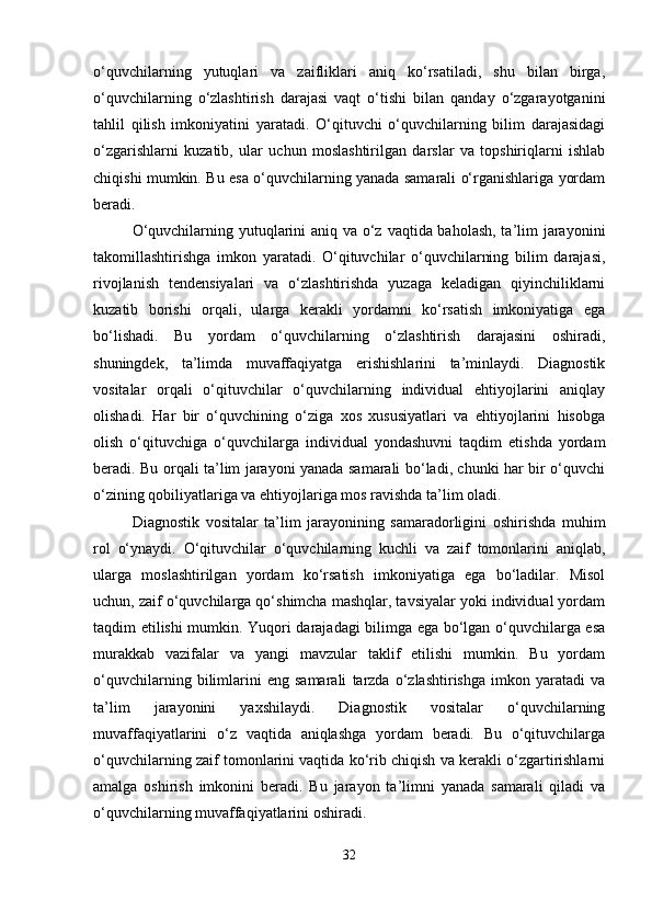 o‘quvchilarning   yutuqlari   va   zaifliklari   aniq   ko‘rsatiladi,   shu   bilan   birga,
o‘quvchilarning   o‘zlashtirish   darajasi   vaqt   o‘tishi   bilan   qanday   o‘zgarayotganini
tahlil   qilish   imkoniyatini   yaratadi.   O‘qituvchi   o‘quvchilarning   bilim   darajasidagi
o‘zgarishlarni   kuzatib,   ular   uchun   moslashtirilgan   darslar   va   topshiriqlarni   ishlab
chiqishi mumkin. Bu esa o‘quvchilarning yanada samarali o‘rganishlariga yordam
beradi.
O‘quvchilarning yutuqlarini aniq va o‘z vaqtida baholash, ta’lim jarayonini
takomillashtirishga   imkon   yaratadi.   O‘qituvchilar   o‘quvchilarning   bilim   darajasi,
rivojlanish   tendensiyalari   va   o‘zlashtirishda   yuzaga   keladigan   qiyinchiliklarni
kuzatib   borishi   orqali,   ularga   kerakli   yordamni   ko‘rsatish   imkoniyatiga   ega
bo‘lishadi.   Bu   yordam   o‘quvchilarning   o‘zlashtirish   darajasini   oshiradi,
shuningdek,   ta’limda   muvaffaqiyatga   erishishlarini   ta’minlaydi.   Diagnostik
vositalar   orqali   o‘qituvchilar   o‘quvchilarning   individual   ehtiyojlarini   aniqlay
olishadi.   Har   bir   o‘quvchining   o‘ziga   xos   xususiyatlari   va   ehtiyojlarini   hisobga
olish   o‘qituvchiga   o‘quvchilarga   individual   yondashuvni   taqdim   etishda   yordam
beradi. Bu orqali ta’lim jarayoni yanada samarali bo‘ladi, chunki har bir o‘quvchi
o‘zining qobiliyatlariga va ehtiyojlariga mos ravishda ta’lim oladi.
Diagnostik   vositalar   ta’lim   jarayonining   samaradorligini   oshirishda   muhim
rol   o‘ynaydi.   O‘qituvchilar   o‘quvchilarning   kuchli   va   zaif   tomonlarini   aniqlab,
ularga   moslashtirilgan   yordam   ko‘rsatish   imkoniyatiga   ega   bo‘ladilar.   Misol
uchun, zaif o‘quvchilarga qo‘shimcha mashqlar, tavsiyalar yoki individual yordam
taqdim etilishi mumkin. Yuqori darajadagi bilimga ega bo‘lgan o‘quvchilarga esa
murakkab   vazifalar   va   yangi   mavzular   taklif   etilishi   mumkin.   Bu   yordam
o‘quvchilarning   bilimlarini   eng   samarali   tarzda   o‘zlashtirishga   imkon   yaratadi   va
ta’lim   jarayonini   yaxshilaydi.   Diagnostik   vositalar   o‘quvchilarning
muvaffaqiyatlarini   o‘z   vaqtida   aniqlashga   yordam   beradi.   Bu   o‘qituvchilarga
o‘quvchilarning zaif tomonlarini vaqtida ko‘rib chiqish va kerakli o‘zgartirishlarni
amalga   oshirish   imkonini   beradi.   Bu   jarayon   ta’limni   yanada   samarali   qiladi   va
o‘quvchilarning muvaffaqiyatlarini oshiradi.
32 