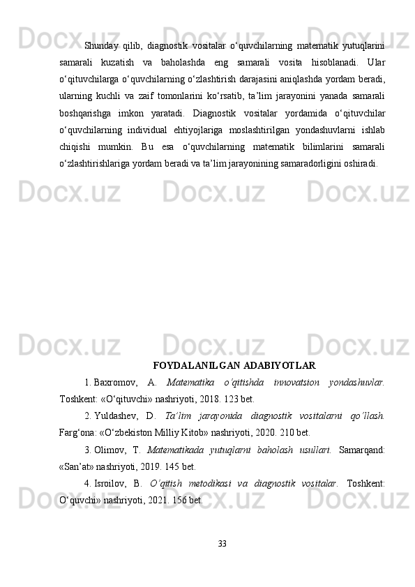 Shunday   qilib,   diagnostik   vositalar   o‘quvchilarning   matematik   yutuqlarini
samarali   kuzatish   va   baholashda   eng   samarali   vosita   hisoblanadi.   Ular
o‘qituvchilarga o‘quvchilarning o‘zlashtirish darajasini aniqlashda yordam beradi,
ularning   kuchli   va   zaif   tomonlarini   ko‘rsatib,   ta’lim   jarayonini   yanada   samarali
boshqarishga   imkon   yaratadi.   Diagnostik   vositalar   yordamida   o‘qituvchilar
o‘quvchilarning   individual   ehtiyojlariga   moslashtirilgan   yondashuvlarni   ishlab
chiqishi   mumkin.   Bu   esa   o‘quvchilarning   matematik   bilimlarini   samarali
o‘zlashtirishlariga yordam beradi va ta’lim jarayonining samaradorligini oshiradi.
FOYDALANILGAN ADABIYOTLAR
1. Baxromov,   A.   Matematika   o‘qitishda   innovatsion   yondashuvlar.
Toshkent: «O‘qituvchi» nashriyoti, 2018. 123 bet.
2. Yuldashev,   D.   Ta’lim   jarayonida   diagnostik   vositalarni   qo‘llash.
Farg‘ona: «O‘zbekiston Milliy Kitob» nashriyoti, 2020. 210 bet.
3. Olimov,   T.   Matematikada   yutuqlarni   baholash   usullari.   Samarqand:
«San’at» nashriyoti, 2019. 145 bet.
4. Isroilov,   B.   O‘qitish   metodikasi   va   diagnostik   vositalar.   Toshkent:
O‘quvchi» nashriyoti, 2021. 156 bet.
33 