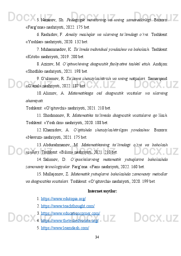 5. Nazarov,   Sh.   Pedagogik   monitoring   va   uning   samaradorligi.   Buxoro:
«Farg‘ona» nashriyoti, 2022. 175 bet.
6. Rashidov,   F.   Amaliy   mashqlar   va   ularning   ta’limdagi   o‘rni.   Toshkent:
«Yoshlar» nashriyoti, 2020. 132 bet.
7. Muhammadov, K.  Ta’limda individual yondashuv va baholash.  Tashkent:
«Kitob» nashriyoti, 2019. 200 bet.
8. Azizov,   M.   O‘qituvchining   diagnostik   faoliyatini   tashkil   etish.   Andijon:
«Shodlik» nashriyoti, 2021. 198 bet.
9. G‘ulomov, R.   Ta’limni shaxsiylashtirish  va uning natijalari.   Samarqand:
«G‘azal» nashriyoti, 2022. 187 bet.
10. Alimov,   A.   Matematikaga   oid   diagnostik   vositalar   va   ularning
ahamiyati.
Toshkent: «O‘qituvchi» nashriyoti, 2021. 210 bet.
11. Shodmonov,   R.   Matematika   ta’limida   diagnostik   vositalarni   qo‘llash.
Toshkent: «Yosh ilm» nashriyoti, 2020. 188 bet.
12. Khamidov,   A.   O‘qitishda   shaxsiylashtirilgan   yondashuv.   Buxoro:
«Navruz» nashriyoti, 2021. 175 bet.
13. Abdurahmanov,   M.   Matematikaning   ta’limdagi   o‘rni   va   baholash
usullari.  Toshkent: «Bilim» nashriyoti, 2021. 210 bet.
14. Salimov,   D.   O‘quvchilarning   matematik   yutuqlarini   baholashda
zamonaviy texnologiyalar.  Farg‘ona: «Fan» nashriyoti, 2022. 160 bet.
15. Mullajonov,   Z.   Matematik   yutuqlarni   baholashda   zamonaviy   metodlar
va diagnostika vositalari.  Toshkent: «O‘qituvchi» nashriyoti, 2020. 199 bet.
Internet saytlar:
1. https://www.edutopia.org/   
2. https://www.teachthought.com/   
3. https://www.educationcorner.com/   
4. https://www.thetechedvocate.org/   
5. https://www.learndash.com/   
34 