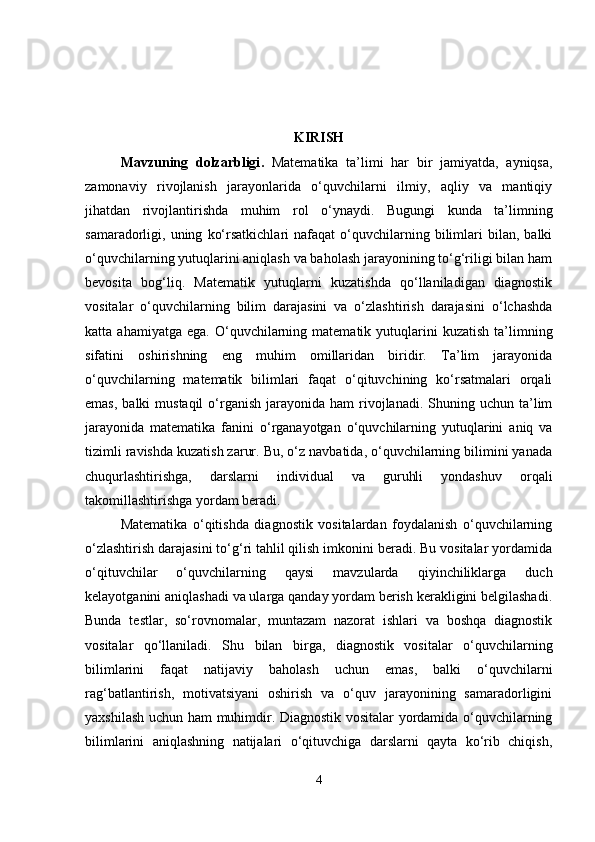 KIRISH
Mavzuning   dolzarbligi .   Matematika   ta’limi   har   bir   jamiyatda,   ayniqsa,
zamonaviy   rivojlanish   jarayonlarida   o‘quvchilarni   ilmiy,   aqliy   va   mantiqiy
jihatdan   rivojlantirishda   muhim   rol   o‘ynaydi.   Bugungi   kunda   ta’limning
samaradorligi,  uning   ko‘rsatkichlari   nafaqat   o‘quvchilarning   bilimlari   bilan,   balki
o‘quvchilarning yutuqlarini aniqlash va baholash jarayonining to‘g‘riligi bilan ham
bevosita   bog‘liq.   Matematik   yutuqlarni   kuzatishda   qo‘llaniladigan   diagnostik
vositalar   o‘quvchilarning   bilim   darajasini   va   o‘zlashtirish   darajasini   o‘lchashda
katta  ahamiyatga  ega.   O‘quvchilarning  matematik  yutuqlarini   kuzatish  ta’limning
sifatini   oshirishning   eng   muhim   omillaridan   biridir.   Ta’lim   jarayonida
o‘quvchilarning   matematik   bilimlari   faqat   o‘qituvchining   ko‘rsatmalari   orqali
emas,  balki   mustaqil  o‘rganish  jarayonida  ham   rivojlanadi.  Shuning  uchun  ta’lim
jarayonida   matematika   fanini   o‘rganayotgan   o‘quvchilarning   yutuqlarini   aniq   va
tizimli ravishda kuzatish zarur. Bu, o‘z navbatida, o‘quvchilarning bilimini yanada
chuqurlashtirishga,   darslarni   individual   va   guruhli   yondashuv   orqali
takomillashtirishga yordam beradi.
Matematika   o‘qitishda   diagnostik   vositalardan   foydalanish   o‘quvchilarning
o‘zlashtirish darajasini to‘g‘ri tahlil qilish imkonini beradi. Bu vositalar yordamida
o‘qituvchilar   o‘quvchilarning   qaysi   mavzularda   qiyinchiliklarga   duch
kelayotganini aniqlashadi va ularga qanday yordam berish kerakligini belgilashadi.
Bunda   testlar,   so‘rovnomalar,   muntazam   nazorat   ishlari   va   boshqa   diagnostik
vositalar   qo‘llaniladi.   Shu   bilan   birga,   diagnostik   vositalar   o‘quvchilarning
bilimlarini   faqat   natijaviy   baholash   uchun   emas,   balki   o‘quvchilarni
rag‘batlantirish,   motivatsiyani   oshirish   va   o‘quv   jarayonining   samaradorligini
yaxshilash uchun ham muhimdir. Diagnostik vositalar yordamida o‘quvchilarning
bilimlarini   aniqlashning   natijalari   o‘qituvchiga   darslarni   qayta   ko‘rib   chiqish,
4 