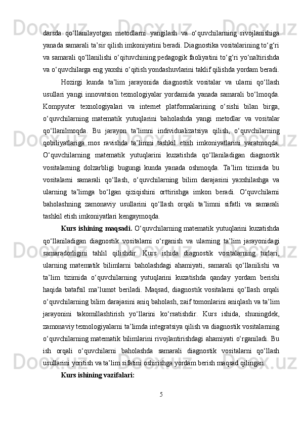 darsda   qo‘llanilayotgan   metodlarni   yangilash   va   o‘quvchilarning   rivojlanishiga
yanada samarali ta’sir qilish imkoniyatini beradi. Diagnostika vositalarining to‘g‘ri
va samarali qo‘llanilishi o‘qituvchining pedagogik faoliyatini to‘g‘ri yo‘naltirishda
va o‘quvchilarga eng yaxshi o‘qitish yondashuvlarini taklif qilishda yordam beradi.
Hozirgi   kunda   ta’lim   jarayonida   diagnostik   vositalar   va   ularni   qo‘llash
usullari   yangi   innovatsion   texnologiyalar   yordamida   yanada   samarali   bo‘lmoqda.
Kompyuter   texnologiyalari   va   internet   platformalarining   o‘sishi   bilan   birga,
o‘quvchilarning   matematik   yutuqlarini   baholashda   yangi   metodlar   va   vositalar
qo‘llanilmoqda.   Bu   jarayon   ta’limni   individualizatsiya   qilish,   o‘quvchilarning
qobiliyatlariga   mos   ravishda   ta’limni   tashkil   etish   imkoniyatlarini   yaratmoqda.
O‘quvchilarning   matematik   yutuqlarini   kuzatishda   qo‘llaniladigan   diagnostik
vositalarning   dolzarbligi   bugungi   kunda   yanada   oshmoqda.   Ta’lim   tizimida   bu
vositalarni   samarali   qo‘llash,   o‘quvchilarning   bilim   darajasini   yaxshilashga   va
ularning   ta’limga   bo‘lgan   qiziqishini   orttirishga   imkon   beradi.   O‘quvchilarni
baholashning   zamonaviy   usullarini   qo‘llash   orqali   ta’limni   sifatli   va   samarali
tashkil etish imkoniyatlari kengaymoqda.
Kurs ishining   maqsadi.   O‘quvchilarning matematik yutuqlarini kuzatishda
qo‘llaniladigan   diagnostik   vositalarni   o‘rganish   va   ularning   ta’lim   jarayonidagi
samaradorligini   tahlil   qilishdir.   Kurs   ishida   diagnostik   vositalarning   turlari,
ularning   matematik   bilimlarni   baholashdagi   ahamiyati,   samarali   qo‘llanilishi   va
ta’lim   tizimida   o‘quvchilarning   yutuqlarini   kuzatishda   qanday   yordam   berishi
haqida   batafsil   ma’lumot   beriladi.   Maqsad,   diagnostik   vositalarni   qo‘llash   orqali
o‘quvchilarning bilim darajasini aniq baholash, zaif tomonlarini aniqlash va ta’lim
jarayonini   takomillashtirish   yo‘llarini   ko‘rsatishdir.   Kurs   ishida,   shuningdek,
zamonaviy texnologiyalarni ta’limda integratsiya qilish va diagnostik vositalarning
o‘quvchilarning matematik bilimlarini rivojlantirishdagi ahamiyati o‘rganiladi. Bu
ish   orqali   o‘quvchilarni   baholashda   samarali   diagnostik   vositalarni   qo‘llash
usullarini yoritish va ta’lim sifatini oshirishga yordam berish maqsad qilingan.
Kurs ishining vazifalari:
5 