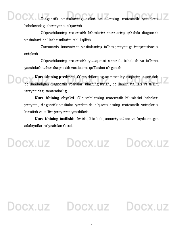 Diagnostik   vositalarning   turlari   va   ularning   matematik   yutuqlarni
baholashdagi ahamiyatini o‘rganish.
 O‘quvchilarning   matematik   bilimlarini   monitoring   qilishda   diagnostik
vositalarni qo‘llash usullarini tahlil qilish.
 Zamonaviy   innovatsion   vositalarning   ta’lim   jarayoniga   integratsiyasini
aniqlash.
 O‘quvchilarning   matematik   yutuqlarini   samarali   baholash   va   ta’limni
yaxshilash uchun diagnostik vositalarni qo‘llashni o‘rganish.
Kurs ishining predmeti.  O‘quvchilarning matematik yutuqlarini kuzatishda
qo‘llaniladigan   diagnostik   vositalar,   ularning   turlari,   qo‘llanish   usullari   va   ta’lim
jarayonidagi samaradorligi.
Kurs   ishining   obyekti.   O‘quvchilarning   matematik   bilimlarini   baholash
jarayoni,   diagnostik   vositalar   yordamida   o‘quvchilarning   matematik   yutuqlarini
kuzatish va ta’lim jarayonini yaxshilash.
Kurs ishining tuzilishi:    kirish, 2 ta bob, umumiy xulosa va foydalanilgan
adabiyotlar ro‘yxatidan iborat.
6 