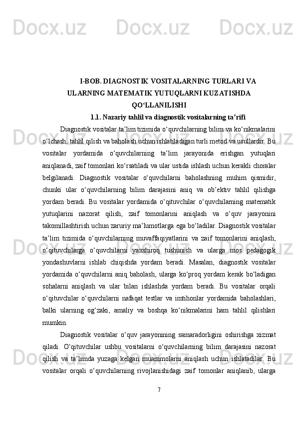 I-BOB.  DIAGNOSTIK VOSITALARNING TURLARI VA
ULARNING MATEMATIK YUTUQLARNI KUZATISHDA
QO LLANILISHIʻ
1.1.   Nazariy tahlil va diagnostik vositalarning ta rifi	
ʼ
Diagnostik vositalar ta lim tizimida o‘quvchilarning bilim va ko‘nikmalarini	
ʼ
o‘lchash, tahlil qilish va baholash uchun ishlatiladigan turli metod va usullardir. Bu
vositalar   yordamida   o‘quvchilarning   ta’lim   jarayonida   erishgan   yutuqlari
aniqlanadi, zaif tomonlari ko‘rsatiladi va ular ustida ishlash uchun kerakli choralar
belgilanadi.   Diagnostik   vositalar   o‘quvchilarni   baholashning   muhim   qismidir,
chunki   ular   o‘quvchilarning   bilim   darajasini   aniq   va   ob’ektiv   tahlil   qilishga
yordam   beradi.   Bu   vositalar   yordamida   o‘qituvchilar   o‘quvchilarning   matematik
yutuqlarini   nazorat   qilish,   zaif   tomonlarini   aniqlash   va   o‘quv   jarayonini
takomillashtirish uchun zaruriy ma’lumotlarga ega bo‘ladilar. Diagnostik vositalar
ta’lim   tizimida   o‘quvchilarning   muvaffaqiyatlarini   va   zaif   tomonlarini   aniqlash,
o‘qituvchilarga   o‘quvchilarni   yaxshiroq   tushunish   va   ularga   mos   pedagogik
yondashuvlarni   ishlab   chiqishda   yordam   beradi.   Masalan,   diagnostik   vositalar
yordamida   o‘quvchilarni   aniq   baholash,   ularga   ko‘proq   yordam   kerak   bo‘ladigan
sohalarni   aniqlash   va   ular   bilan   ishlashda   yordam   beradi.   Bu   vositalar   orqali
o‘qituvchilar   o‘quvchilarni   nafaqat   testlar   va   imtihonlar   yordamida   baholashlari,
balki   ularning   og‘zaki,   amaliy   va   boshqa   ko‘nikmalarini   ham   tahlil   qilishlari
mumkin.
Diagnostik   vositalar   o‘quv   jarayonining   samaradorligini   oshirishga   xizmat
qiladi.   O‘qituvchilar   ushbu   vositalarni   o‘quvchilarning   bilim   darajasini   nazorat
qilish   va   ta’limda   yuzaga   kelgan   muammolarni   aniqlash   uchun   ishlatadilar.   Bu
vositalar   orqali   o‘quvchilarning   rivojlanishidagi   zaif   tomonlar   aniqlanib,   ularga
7 