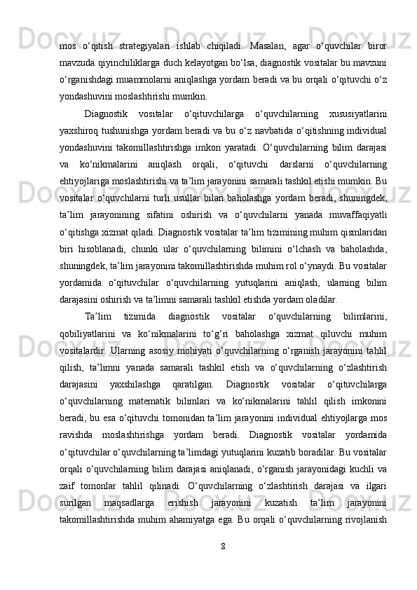mos   o‘qitish   strategiyalari   ishlab   chiqiladi.   Masalan,   agar   o‘quvchilar   biror
mavzuda qiyinchiliklarga duch kelayotgan bo‘lsa, diagnostik vositalar bu mavzuni
o‘rganishdagi muammolarni aniqlashga yordam beradi va bu orqali o‘qituvchi o‘z
yondashuvini moslashtirishi mumkin.
Diagnostik   vositalar   o‘qituvchilarga   o‘quvchilarning   xususiyatlarini
yaxshiroq tushunishga  yordam beradi va bu o‘z navbatida o‘qitishning individual
yondashuvini   takomillashtirishga   imkon   yaratadi.   O‘quvchilarning   bilim   darajasi
va   ko‘nikmalarini   aniqlash   orqali,   o‘qituvchi   darslarni   o‘quvchilarning
ehtiyojlariga moslashtirishi va ta’lim jarayonini samarali tashkil etishi mumkin. Bu
vositalar   o‘quvchilarni   turli   usullar   bilan   baholashga   yordam   beradi,   shuningdek,
ta’lim   jarayonining   sifatini   oshirish   va   o‘quvchilarni   yanada   muvaffaqiyatli
o‘qitishga xizmat qiladi. Diagnostik vositalar ta’lim tizimining muhim qismlaridan
biri   hisoblanadi,   chunki   ular   o‘quvchilarning   bilimini   o‘lchash   va   baholashda,
shuningdek, ta’lim jarayonini takomillashtirishda muhim rol o‘ynaydi. Bu vositalar
yordamida   o‘qituvchilar   o‘quvchilarning   yutuqlarini   aniqlash,   ularning   bilim
darajasini oshirish va ta’limni samarali tashkil etishda yordam oladilar.
Ta lim   tizimida   diagnostik   vositalar   o‘quvchilarning   bilimlarini,ʼ
qobiliyatlarini   va   ko‘nikmalarini   to‘g‘ri   baholashga   xizmat   qiluvchi   muhim
vositalardir.   Ularning   asosiy   mohiyati   o‘quvchilarning   o‘rganish   jarayonini   tahlil
qilish,   ta’limni   yanada   samarali   tashkil   etish   va   o‘quvchilarning   o‘zlashtirish
darajasini   yaxshilashga   qaratilgan.   Diagnostik   vositalar   o‘qituvchilarga
o‘quvchilarning   matematik   bilimlari   va   ko‘nikmalarini   tahlil   qilish   imkonini
beradi, bu esa o‘qituvchi tomonidan ta’lim jarayonini individual ehtiyojlarga mos
ravishda   moslashtirishga   yordam   beradi.   Diagnostik   vositalar   yordamida
o‘qituvchilar o‘quvchilarning ta’limdagi yutuqlarini kuzatib boradilar. Bu vositalar
orqali   o‘quvchilarning  bilim   darajasi   aniqlanadi, o‘rganish  jarayonidagi  kuchli   va
zaif   tomonlar   tahlil   qilinadi.   O‘quvchilarning   o‘zlashtirish   darajasi   va   ilgari
surilgan   maqsadlarga   erishish   jarayonini   kuzatish   ta’lim   jarayonini
takomillashtirishda  muhim   ahamiyatga  ega.   Bu  orqali   o‘quvchilarning  rivojlanish
8 