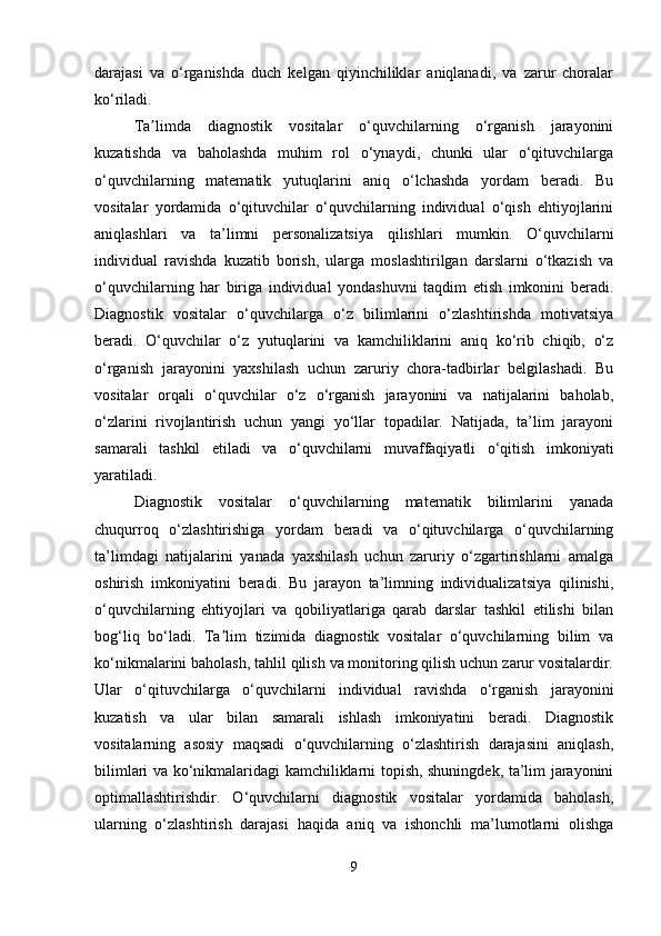 darajasi   va   o‘rganishda   duch   kelgan   qiyinchiliklar   aniqlanadi,   va   zarur   choralar
ko‘riladi.
Ta limda   diagnostik   vositalar   o‘quvchilarning   o‘rganish   jarayoniniʼ
kuzatishda   va   baholashda   muhim   rol   o‘ynaydi,   chunki   ular   o‘qituvchilarga
o‘quvchilarning   matematik   yutuqlarini   aniq   o‘lchashda   yordam   beradi.   Bu
vositalar   yordamida   o‘qituvchilar   o‘quvchilarning   individual   o‘qish   ehtiyojlarini
aniqlashlari   va   ta’limni   personalizatsiya   qilishlari   mumkin.   O‘quvchilarni
individual   ravishda   kuzatib   borish,   ularga   moslashtirilgan   darslarni   o‘tkazish   va
o‘quvchilarning   har   biriga   individual   yondashuvni   taqdim   etish   imkonini   beradi.
Diagnostik   vositalar   o‘quvchilarga   o‘z   bilimlarini   o‘zlashtirishda   motivatsiya
beradi.   O‘quvchilar   o‘z   yutuqlarini   va   kamchiliklarini   aniq   ko‘rib   chiqib,   o‘z
o‘rganish   jarayonini   yaxshilash   uchun   zaruriy   chora-tadbirlar   belgilashadi.   Bu
vositalar   orqali   o‘quvchilar   o‘z   o‘rganish   jarayonini   va   natijalarini   baholab,
o‘zlarini   rivojlantirish   uchun   yangi   yo‘llar   topadilar.   Natijada,   ta’lim   jarayoni
samarali   tashkil   etiladi   va   o‘quvchilarni   muvaffaqiyatli   o‘qitish   imkoniyati
yaratiladi.
Diagnostik   vositalar   o‘quvchilarning   matematik   bilimlarini   yanada
chuqurroq   o‘zlashtirishiga   yordam   beradi   va   o‘qituvchilarga   o‘quvchilarning
ta’limdagi   natijalarini   yanada   yaxshilash   uchun   zaruriy   o‘zgartirishlarni   amalga
oshirish   imkoniyatini   beradi.   Bu   jarayon   ta’limning   individualizatsiya   qilinishi,
o‘quvchilarning   ehtiyojlari   va   qobiliyatlariga   qarab   darslar   tashkil   etilishi   bilan
bog‘liq   bo‘ladi.   Ta lim   tizimida   diagnostik   vositalar   o‘quvchilarning   bilim   va	
ʼ
ko‘nikmalarini baholash, tahlil qilish va monitoring qilish uchun zarur vositalardir.
Ular   o‘qituvchilarga   o‘quvchilarni   individual   ravishda   o‘rganish   jarayonini
kuzatish   va   ular   bilan   samarali   ishlash   imkoniyatini   beradi.   Diagnostik
vositalarning   asosiy   maqsadi   o‘quvchilarning   o‘zlashtirish   darajasini   aniqlash,
bilimlari va ko‘nikmalaridagi kamchiliklarni topish, shuningdek, ta’lim jarayonini
optimallashtirishdir.   O‘quvchilarni   diagnostik   vositalar   yordamida   baholash,
ularning   o‘zlashtirish   darajasi   haqida   aniq   va   ishonchli   ma’lumotlarni   olishga
9 