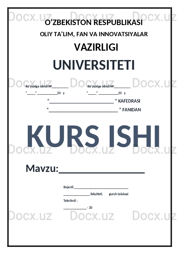 O‘ZBEKISTON RESPUBLIKASI 
OLIY  TA’LIM, FAN  VA INNOVATSIYALAR
  VAZIRLIGI
UNIVERSITETI
Ro’yxatga olindi №__________                          Ro’yxatga olindi №__________
“_____” ____________20   y.                             “_____” ____________20   y.
“___________________________ “ KAFEDRASI
“_____________________________ “ FANIDAN
KURS ISHI 
Mavzu:________________ 
                                                   Bajardi:_________________________________
                                                   ________________ fakulteti,        guruh talabasi 
                                                   Tekshirdi ;
                                                    ______________ - 20  