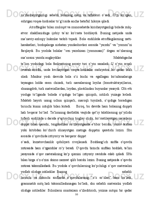 so‘zlashayotganligi   sababli   bolaning   nutqi   va   tafakkuri   o‘sadi.   O‘zi   ko‘rgan,
eshitgan voqea-hodisalar to‘g‘risida ancha batafsil hikoya  qiladi.
         Atrofdagilar bilan muloqot va munosabatda kirishayotganligi bolada xulq-
atvor   shakllanishiga   ijobiy   ta’sir   ko‘rsata   boshlaydi.   Buning   natijada   unda
ma’naviy-axloqiy   hukmlar   tarkib   topadi.   Bola   endilikda   atrofdagilarning   xatti-
harakatlari, boshqalarga nisbatan yondashuvlari asosida “yaxshi” va “yomon”ni
farqlaydi.   Bu   yoshda   bolalar   “sen   yaxshisan   (yomonsan)”   degan   so‘zlarning
ma’nosini yaxshi anglaydilar.                                                      Maktabgacha
ta’lim   yoshidagi   bola   faoliyatining   asosiy   turi   o‘yin   sanaladi.   U   o‘yin   orqali
tevarak-atrofni,   unda   kechayotgan   voqea-hodisalar   mohiyatini   bir   qadar   bilib
oladi.   Mazkur   yosh   davrida   bola   o‘z   kuchi   va   egallagan   ko‘nikmalariga
tayangan   holda   rasm   chizadi,   turli   narsalarning   loyiha   (konstruktsiya)larini,
shuningdek, turli materiallardan, loydan, plastilindan buyumlar yasaydi. Olti-etti
yoshga   to‘lganda   bolada   o‘qishga   bo‘lgan   qiziqish,   intilish   yuzaga   keladi.
Maktab   hayoti   uning   uchun   qiziqarli,   maroqli   tuyuladi,   o‘qishga   boradigan
birinchi   kunni   intiqlik   bilan   kutadi.             Biroq,   bu   davrda   ham   bolaning   diqqati
hali   beqaror   bo‘lad.   Ta’limning   dastlabki   vaqtida   qat’iy   talablarning   qo‘yilishi
tufayli endilikda u darsda o‘qituvchini tinglay olishi, ko‘rsatilayotgan narsalarni
diqqat   bilan   qarashi,   tengdoshlari   so‘zlayotganda   e’tibor   berishi,   yozuv   taxtasi
yoki   kitobdan   ko‘chirib   olinayotgan   matnga   diqqatni   qaratishi   lozim.   Shu
asosida o‘quvchida ixtiyoriy va barqaror diqqat 
o‘sadi,   kuzatuvchanlik   qobiliyati   rivojlanadi.   Boshlang‘ich   sinfda   o‘quvchi
xotirasida   ham   o‘zgarishlar   ro‘y   beradi.   O‘quvchi   birinchi   sinfdan   boshlab,   ta’lim
jarayonida   o‘quv   materialining   ko‘p   qismini     ixtiyoriy   ravishda   eslab   qoladi.   SHu
bilan birga o‘z-o‘zini doimo nazorat qilib borishi lozim. Buning natijasida o‘quvchi
xotirasi takomillashadi.   Bu  yoshda   o‘quvchilarning  ko‘pchiligi   o‘quv  materialini
yodlab olishga intiladilar. Buning                                                                sababli
birinchi   va   ikkinchi   sinflarda   o‘quvchilarning   “o‘z   so‘zlari”   kam   bo‘ladi,
grammatik   nutq   hali   takomillashmagan   bo‘ladi,   shu   sababli   materialni   yodlab
olishga   intiladilar.   Bilimlarni   muntazam   o‘zlashtirish,   yozma   nutqni   bir   qadar
10