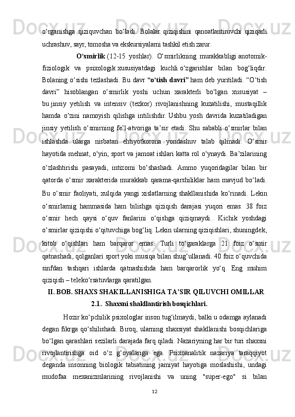 o‘rganishga   qiziquvchan   bo‘ladi.   Bolalar   qiziqishini   qanoatlantiruvchi   qiziqarli
uchrashuv, sayr, tomosha va ekskursiyalarni tashkil etish zarur. 
                    O‘smirlik   (12-15   yoshlar).   O‘smirlikning   murakkabligi   anotomik-
fiziologik   va   psixologik   xususiyatdagi   kuchli   o‘zgarishlar   bilan   bog‘liqdir.
Bolaning o‘sishi  tezlashadi. Bu davr   “o‘tish davri”   ham deb yuritiladi. “O‘tish
davri”   hisoblangan   o‘smirlik   yoshi   uchun   xarakterli   bo‘lgan   xususiyat   –
bu   jinsiy   yetilish   va   intensiv   (tezkor)   rivojlanishning   kuzatilishi,   mustaqillik
hamda   o‘zini   namoyish   qilishga   intilishdir .   Ushbu   yosh   davrida   kuzatiladigan
jinsiy   yetilish   o‘smirning   fe’l-atvoriga   ta’sir   etadi.   Shu   sababli   o‘smirlar   bilan
ishlashda   ularga   nisbatan   ehtiyotkorona   yondashuv   talab   qilinadi.   O‘smir
hayotida mehnat, o‘yin, sport va jamoat ishlari katta rol o‘ynaydi. Ba’zilarining
o‘zlashtirishi   pasayadi,   intizomi   bo‘shashadi.   Ammo   yuqoridagilar   bilan   bir
qatorda   o‘smir   xarakterida   murakkab   qarama-qarshiliklar   ham   mavjud   bo‘ladi.
Bu  o‘smir   faoliyati,  xulqida yangi   xislatlarning shakllanishida  ko‘rinadi.   Lekin
o‘smirlarnig   hammasida   ham   bilishga   qiziqish   darajasi   yuqori   emas.   38   foiz
o‘smir   hech   qaysi   o‘quv   fanlarini   o‘qishga   qiziqmaydi..   Kichik   yoshdagi
o‘smirlar qiziqishi o‘qituvchiga bog‘liq. Lekin ularning qiziqishlari, shuningdek,
kitob   o‘qishlari   ham   barqaror   emas.   Turli   to‘garaklarga   21   foiz   o‘smir
qatnashadi, qolganlari sport yoki musiqa bilan shug‘ullanadi. 40 foiz o‘quvchida
sinfdan   tashqari   ishlarda   qatnashishda   ham   barqarorlik   yo‘q.   Eng   muhim
qiziqish – teleko‘rsatuvlarga qaratilgan. 
    II. BOB. SHAXS SHAKILLANISHIGA TA’SIR QILUVCHI OMILLAR  
                       2.1.  Shaxsni shakllantirish bosqichlari.  
           Hozir ko‘pchilik psixologlar inson tug‘ilmaydi, balki u odamga aylanadi
degan fikrga qo‘shilishadi.  Biroq, ularning shaxsiyat  shakllanishi  bosqichlariga
bo‘lgan qarashlari sezilarli darajada farq qiladi.  Nazariyning har bir turi shaxsni
rivojlantirishga   oid   o‘z   g‘oyalariga   ega.   Psixoanalitik   nazariya   taraqqiyot
deganda   insonning   biologik   tabiatining   jamiyat   hayotiga   moslashishi,   undagi
mudofaa   mexanizmlarining   rivojlanishi   va   uning   "super-ego"   si   bilan
12