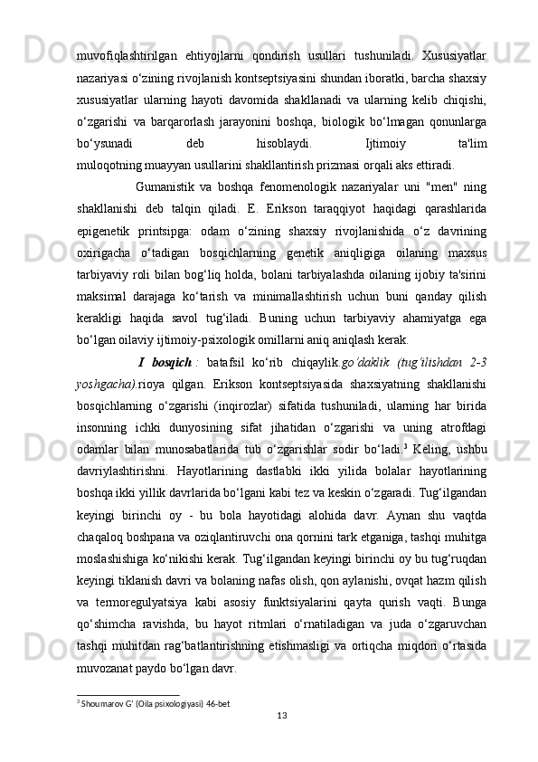 muvofiqlashtirilgan   ehtiyojlarni   qondirish   usullari   tushuniladi.   Xususiyatlar
nazariyasi o‘zining rivojlanish kontseptsiyasini shundan iboratki, barcha shaxsiy
xususiyatlar   ularning   hayoti   davomida   shakllanadi   va   ularning   kelib   chiqishi,
o‘zgarishi   va   barqarorlash   jarayonini   boshqa,   biologik   bo‘lmagan   qonunlarga
bo‘ysunadi   deb   hisoblaydi.   Ijtimoiy   ta'lim
muloqotning muayyan usullarini shakllantirish prizmasi orqali aks ettiradi. 
                    Gumanistik   va   boshqa   fenomenologik   nazariyalar   uni   "men"   ning
shakllanishi   deb   talqin   qiladi.   E.   Erikson   taraqqiyot   haqidagi   qarashlarida
epigenetik   printsipga:   odam   o‘zining   shaxsiy   rivojlanishida   o‘z   davrining
oxirigacha   o‘tadigan   bosqichlarning   genetik   aniqligiga   oilaning   maxsus
tarbiyaviy  roli   bilan bog‘liq holda,  bolani  tarbiyalashda  oilaning  ijobiy ta'sirini
maksimal   darajaga   ko‘tarish   va   minimallashtirish   uchun   buni   qanday   qilish
kerakligi   haqida   savol   tug‘iladi.   Buning   uchun   tarbiyaviy   ahamiyatga   ega
bo‘lgan oilaviy ijtimoiy-psixologik omillarni aniq aniqlash kerak.
                I   bosqich   :  batafsil   ko‘rib   chiqaylik. go‘daklik	 (tug‘ilishdan	 2-3
yoshgacha). rioya   qilgan.   Erikson   kontseptsiyasida   shaxsiyatning   shakllanishi
bosqichlarning   o‘zgarishi   (inqirozlar)   sifatida   tushuniladi,   ularning   har   birida
insonning   ichki   dunyosining   sifat   jihatidan   o‘zgarishi   va   uning   atrofdagi
odamlar   bilan   munosabatlarida   tub   o‘zgarishlar   sodir   bo‘ladi. 3
  Keling,   ushbu
davriylashtirishni.   Hayotlarining   dastlabki   ikki   yilida   bolalar   hayotlarining
boshqa ikki yillik davrlarida bo‘lgani kabi tez va keskin o‘zgaradi. Tug‘ilgandan
keyingi   birinchi   oy   -   bu   bola   hayotidagi   alohida   davr.   Aynan   shu   vaqtda
chaqaloq boshpana va oziqlantiruvchi ona qornini tark etganiga, tashqi muhitga
moslashishiga ko‘nikishi kerak. Tug‘ilgandan keyingi birinchi oy bu tug‘ruqdan
keyingi tiklanish davri va bolaning nafas olish, qon aylanishi, ovqat hazm qilish
va   termoregulyatsiya   kabi   asosiy   funktsiyalarini   qayta   qurish   vaqti.   Bunga
qo‘shimcha   ravishda,   bu   hayot   ritmlari   o‘rnatiladigan   va   juda   o‘zgaruvchan
tashqi   muhitdan   rag‘batlantirishning   etishmasligi   va   ortiqcha   miqdori   o‘rtasida
muvozanat paydo bo‘lgan davr. 
3
 Shoumarov G‘ (Oila psixologiyasi) 46-bet
13