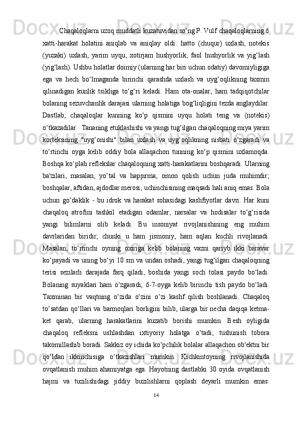          Chaqaloqlarni uzoq muddatli kuzatuvidan so‘ng P. Vulf chaqaloqlarning 6
xatti-harakat   holatini   aniqlab   va   aniqlay   oldi:   hatto   (chuqur)   uxlash,   notekis
(yuzaki)   uxlash,   yarim   uyqu,   xotirjam   hushyorlik,   faol   hushyorlik   va   yig‘lash
(yig‘lash). Ushbu holatlar doimiy (ularning har biri uchun odatiy) davomiyligiga
ega   va   hech   bo‘lmaganda   birinchi   qarashda   uxlash   va   uyg‘oqlikning   taxmin
qilinadigan   kunlik   tsikliga   to‘g‘ri   keladi.   Ham   ota-onalar,   ham   tadqiqotchilar
bolaning sezuvchanlik darajasi ularning holatiga bog‘liqligini tezda anglaydilar.
Dastlab,   chaqaloqlar   kunning   ko‘p   qismini   uyqu   holati   teng   va   (notekis)
o‘tkazadilar.  Tananing etuklashishi va yangi tug‘ilgan chaqaloqning miya yarim
korteksining   "uyg‘onishi"   bilan   uxlash   va   uyg‘oqlikning   nisbati   o‘zgaradi   va
to‘rtinchi   oyga   kelib   oddiy   bola   allaqachon   tunning   ko‘p   qismini   uxlamoqda.
Boshqa ko‘plab reflekslar chaqaloqning xatti-harakatlarini boshqaradi. Ularning
ba'zilari,   masalan,   yo‘tal   va   hapşırma,   omon   qolish   uchun   juda   muhimdir;
boshqalar, aftidan, ajdodlar merosi; uchinchisining maqsadi hali aniq emas. Bola
uchun   go‘daklik   -   bu   idrok   va   harakat   sohasidagi   kashfiyotlar   davri.   Har   kuni
chaqaloq   atrofini   tashkil   etadigan   odamlar,   narsalar   va   hodisalar   to‘g‘risida
yangi   bilimlarni   olib   keladi.   Bu   insoniyat   rivojlanishining   eng   muhim
davrlaridan   biridir,   chunki   u   ham   jismoniy,   ham   aqlan   kuchli   rivojlanadi.
Masalan,   to‘rtinchi   oyning   oxiriga   kelib   bolaning   vazni   qariyb   ikki   baravar
ko‘payadi va uning bo‘yi 10 sm va undan oshadi, yangi tug‘ilgan chaqaloqning
terisi   sezilarli   darajada   farq   qiladi,   boshida   yangi   soch   tolasi   paydo   bo‘ladi.
Bolaning   suyaklari   ham   o‘zgaradi;   6-7-oyga   kelib   birinchi   tish   paydo   bo‘ladi.
Taxminan   bir   vaqtning   o‘zida   o‘zini   o‘zi   kashf   qilish   boshlanadi.   Chaqaloq
to‘satdan   qo‘llari  va  barmoqlari   borligini  bilib,  ularga  bir   necha  daqiqa  ketma-
ket   qarab,   ularning   harakatlarini   kuzatib   borishi   mumkin.   Besh   oyligida
chaqaloq   refleksni   ushlashdan   ixtiyoriy   holatga   o‘tadi;   tushunish   tobora
takomillashib boradi. Sakkiz oy ichida ko‘pchilik bolalar allaqachon ob'ektni bir
qo‘ldan   ikkinchisiga   o‘tkazishlari   mumkin.   Kichkintoyning   rivojlanishida
ovqatlanish   muhim   ahamiyatga   ega.   Hayotning   dastlabki   30   oyida   ovqatlanish
hajmi   va   tuzilishidagi   jiddiy   buzilishlarni   qoplash   deyarli   mumkin   emas.
14 