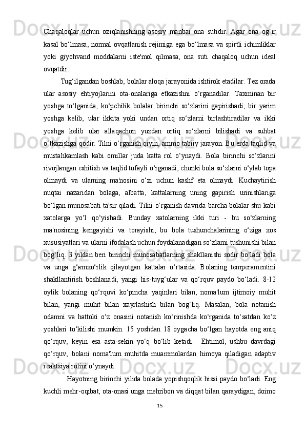 Chaqaloqlar   uchun   oziqlanishning   asosiy   manbai   ona   sutidir.   Agar   ona   og‘ir
kasal bo‘lmasa, normal ovqatlanish rejimiga ega bo‘lmasa va spirtli ichimliklar
yoki   giyohvand   moddalarni   iste'mol   qilmasa,   ona   suti   chaqaloq   uchun   ideal
ovqatdir. 
         Tug‘ilgandan boshlab, bolalar aloqa jarayonida ishtirok etadilar. Tez orada
ular   asosiy   ehtiyojlarini   ota-onalariga   etkazishni   o‘rganadilar.   Taxminan   bir
yoshga   to‘lganida,   ko‘pchilik   bolalar   birinchi   so‘zlarini   gapirishadi;   bir   yarim
yoshga   kelib,   ular   ikkita   yoki   undan   ortiq   so‘zlarni   birlashtiradilar   va   ikki
yoshga   kelib   ular   allaqachon   yuzdan   ortiq   so‘zlarni   bilishadi   va   suhbat
o‘tkazishga qodir. Tilni o‘rganish qiyin, ammo tabiiy jarayon. Bu erda taqlid va
mustahkamlash   kabi   omillar   juda   katta   rol   o‘ynaydi.   Bola   birinchi   so‘zlarini
rivojlangan eshitish va taqlid tufayli o‘rganadi, chunki bola so‘zlarni o‘ylab topa
olmaydi   va   ularning   ma'nosini   o‘zi   uchun   kashf   eta   olmaydi.   Kuchaytirish
nuqtai   nazaridan   bolaga,   albatta,   kattalarning   uning   gapirish   urinishlariga
bo‘lgan munosabati ta'sir qiladi. Tilni o‘rganish davrida barcha bolalar shu kabi
xatolarga   yo‘l   qo‘yishadi.   Bunday   xatolarning   ikki   turi   -   bu   so‘zlarning
ma'nosining   kengayishi   va   torayishi,   bu   bola   tushunchalarining   o‘ziga   xos
xususiyatlari va ularni ifodalash uchun foydalanadigan so‘zlarni tushunishi bilan
bog‘liq. 3 yildan beri birinchi  munosabatlarning shakllanishi  sodir bo‘ladi  bola
va   unga   g‘amxo‘rlik   qilayotgan   kattalar   o‘rtasida.   Bolaning   temperamentini
shakllantirish   boshlanadi,   yangi   his-tuyg‘ular   va   qo‘rquv   paydo   bo‘ladi.   8-12
oylik   bolaning   qo‘rquvi   ko‘pincha   yaqinlari   bilan,   noma'lum   ijtimoiy   muhit
bilan,   yangi   muhit   bilan   xayrlashish   bilan   bog‘liq.   Masalan,   bola   notanish
odamni   va   hattoki   o‘z   onasini   notanish   ko‘rinishda   ko‘rganida   to‘satdan   ko‘z
yoshlari   to‘kilishi   mumkin.   15   yoshdan   18   oygacha   bo‘lgan   hayotda   eng   aniq
qo‘rquv,   keyin   esa   asta-sekin   yo‘q   bo‘lib   ketadi.     Ehtimol,   ushbu   davrdagi
qo‘rquv,   bolani   noma'lum   muhitda   muammolardan   himoya   qiladigan   adaptiv
reaktsiya rolini o‘ynaydi. 
                   Hayotning birinchi yilida bolada yopishqoqlik hissi paydo bo‘ladi. Eng
kuchli mehr-oqibat, ota-onasi unga mehribon va diqqat bilan qaraydigan, doimo
15 