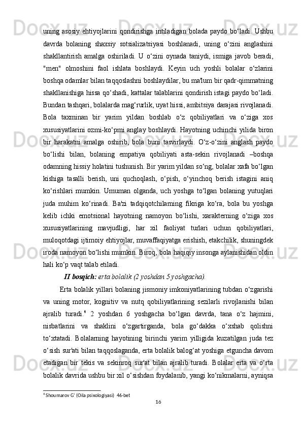 uning   asosiy   ehtiyojlarini   qondirishga   intiladigan   bolada   paydo   bo‘ladi.   Ushbu
davrda   bolaning   shaxsiy   sotsializatsiyasi   boshlanadi,   uning   o‘zini   anglashini
shakllantirish   amalga   oshiriladi.   U   o‘zini   oynada   taniydi,   ismiga   javob   beradi,
"men"   olmoshini   faol   ishlata   boshlaydi.   Keyin   uch   yoshli   bolalar   o‘zlarini
boshqa odamlar bilan taqqoslashni boshlaydilar, bu ma'lum bir qadr-qimmatning
shakllanishiga hissa qo‘shadi, kattalar talablarini qondirish istagi paydo bo‘ladi.
Bundan tashqari, bolalarda mag‘rurlik, uyat hissi, ambitsiya darajasi rivojlanadi.
Bola   taxminan   bir   yarim   yildan   boshlab   o‘z   qobiliyatlari   va   o‘ziga   xos
xususiyatlarini  ozmi-ko‘pmi anglay boshlaydi. Hayotning uchinchi yilida biron
bir   harakatni   amalga   oshirib,   bola   buni   tasvirlaydi.   O‘z-o‘zini   anglash   paydo
bo‘lishi   bilan,   bolaning   empatiya   qobiliyati   asta-sekin   rivojlanadi   –boshqa
odamning hissiy holatini tushunish. Bir yarim yildan so‘ng, bolalar xafa bo‘lgan
kishiga   tasalli   berish,   uni   quchoqlash,   o‘pish,   o‘yinchoq   berish   istagini   aniq
ko‘rishlari   mumkin.   Umuman   olganda,   uch   yoshga   to‘lgan   bolaning   yutuqlari
juda   muhim   ko‘rinadi.   Ba'zi   tadqiqotchilarning   fikriga   ko‘ra,   bola   bu   yoshga
kelib   ichki   emotsional   hayotning   namoyon   bo‘lishi,   xarakterning   o‘ziga   xos
xususiyatlarining   mavjudligi,   har   xil   faoliyat   turlari   uchun   qobiliyatlari,
muloqotdagi ijtimoiy ehtiyojlar, muvaffaqiyatga erishish, etakchilik, shuningdek
iroda namoyon bo‘lishi mumkin. Biroq, bola haqiqiy insonga aylanishidan oldin
hali ko‘p vaqt talab etiladi.
            II bosqich:   erta bolalik	 (2	 yoshdan	 5 yoshgacha).
             Erta bolalik yillari bolaning jismoniy imkoniyatlarining tubdan o‘zgarishi
va   uning   motor,   kognitiv   va   nutq   qobiliyatlarining   sezilarli   rivojlanishi   bilan
ajralib   turadi. 4
  2   yoshdan   6   yoshgacha   bo‘lgan   davrda,   tana   o‘z   hajmini,
nisbatlarini   va   shaklini   o‘zgartirganda,   bola   go‘dakka   o‘xshab   qolishni
to‘xtatadi.   Bolalarning   hayotining   birinchi   yarim   yilligida   kuzatilgan   juda   tez
o‘sish sur'ati bilan taqqoslaganda, erta bolalik balog‘at yoshiga etguncha davom
etadigan   bir   tekis   va   sekinroq   sur'at   bilan   ajralib   turadi.   Bolalar   erta   va   o‘rta
bolalik davrida ushbu bir xil o‘sishdan foydalanib, yangi ko‘nikmalarni, ayniqsa
4
 Shoumarov G‘ (Oila psixologiyasi)  46-bet
16 