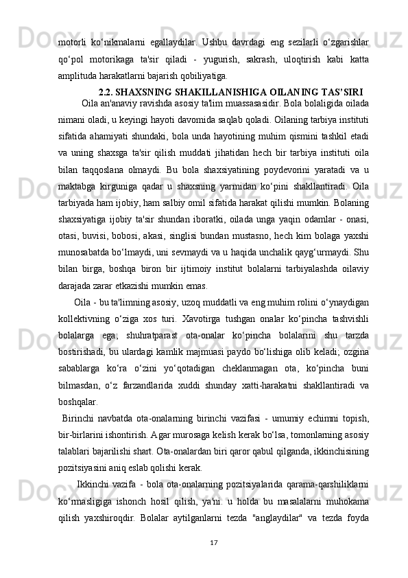 motorli   ko‘nikmalarni   egallaydilar.   Ushbu   davrdagi   eng   sezilarli   o‘zgarishlar
qo‘pol   motorikaga   ta'sir   qiladi   -   yugurish,   sakrash,   uloqtirish   kabi   katta
amplituda harakatlarni bajarish qobiliyatiga. 
              2.2. S HAXSNING SHAKILLANISHIGA OILANING TAS’SIRI
         Oila an'anaviy ravishda asosiy ta'lim muassasasidir. Bola bolaligida oilada
nimani oladi, u keyingi hayoti davomida saqlab qoladi. Oilaning tarbiya instituti
sifatida  ahamiyati   shundaki,   bola   unda  hayotining   muhim   qismini   tashkil   etadi
va   uning   shaxsga   ta'sir   qilish   muddati   jihatidan   hech   bir   tarbiya   instituti   oila
bilan   taqqoslana   olmaydi.   Bu   bola   shaxsiyatining   poydevorini   yaratadi   va   u
maktabga   kirguniga   qadar   u   shaxsning   yarmidan   ko‘pini   shakllantiradi.   Oila
tarbiyada ham ijobiy, ham salbiy omil sifatida harakat qilishi mumkin. Bolaning
shaxsiyatiga   ijobiy   ta'sir   shundan   iboratki,   oilada   unga   yaqin   odamlar   -   onasi,
otasi,   buvisi,   bobosi,   akasi,   singlisi   bundan   mustasno,   hech   kim   bolaga   yaxshi
munosabatda bo‘lmaydi, uni sevmaydi va u haqida unchalik qayg‘urmaydi. Shu
bilan   birga,   boshqa   biron   bir   ijtimoiy   institut   bolalarni   tarbiyalashda   oilaviy
darajada zarar etkazishi mumkin emas.
      Oila - bu ta'limning asosiy, uzoq muddatli va eng muhim rolini o‘ynaydigan
kollektivning   o‘ziga   xos   turi.   Xavotirga   tushgan   onalar   ko‘pincha   tashvishli
bolalarga   ega;   shuhratparast   ota-onalar   ko‘pincha   bolalarini   shu   tarzda
bostirishadi, bu ulardagi  kamlik majmuasi  paydo  bo‘lishiga  olib keladi;  ozgina
sabablarga   ko‘ra   o‘zini   yo‘qotadigan   cheklanmagan   ota,   ko‘pincha   buni
bilmasdan,   o‘z   farzandlarida   xuddi   shunday   xatti-harakatni   shakllantiradi   va
boshqalar. 
  Birinchi   navbatda   ota-onalarning   birinchi   vazifasi   -   umumiy   echimni   topish,
bir-birlarini ishontirish. Agar murosaga kelish kerak bo‘lsa, tomonlarning asosiy
talablari bajarilishi shart. Ota-onalardan biri qaror qabul qilganda, ikkinchisining
pozitsiyasini aniq eslab qolishi kerak.
          Ikkinchi   vazifa   -   bola   ota-onalarning   pozitsiyalarida   qarama-qarshiliklarni
ko‘rmasligiga   ishonch   hosil   qilish,   ya'ni.   u   holda   bu   masalalarni   muhokama
qilish   yaxshiroqdir.   Bolalar   aytilganlarni   tezda   "anglaydilar"   va   tezda   foyda
17 