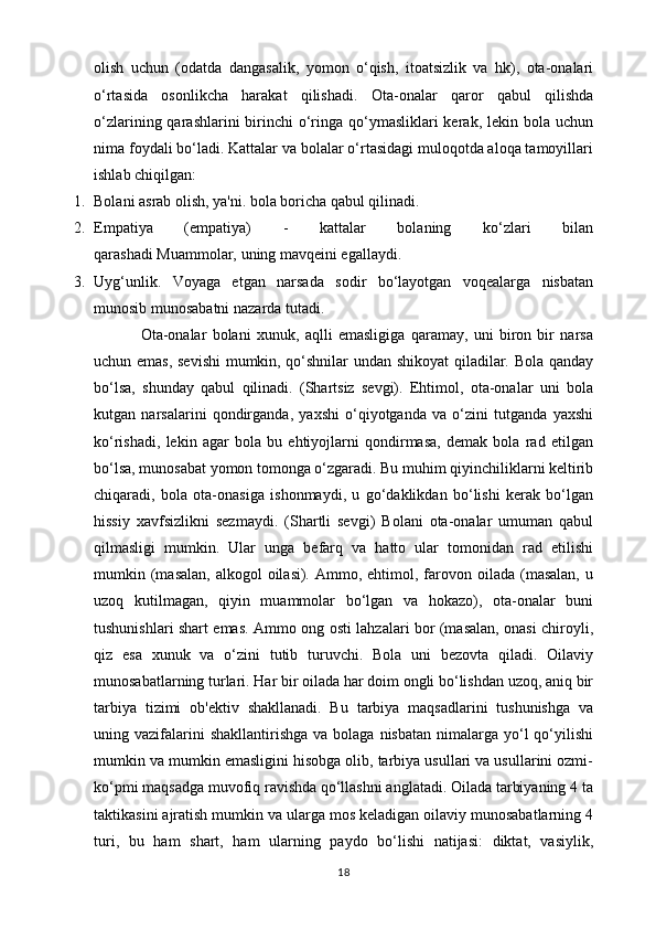 olish   uchun   (odatda   dangasalik,   yomon   o‘qish,   itoatsizlik   va   hk),   ota-onalari
o‘rtasida   osonlikcha   harakat   qilishadi.   Ota-onalar   qaror   qabul   qilishda
o‘zlarining qarashlarini  birinchi  o‘ringa qo‘ymasliklari  kerak, lekin bola uchun
nima foydali bo‘ladi. Kattalar va bolalar o‘rtasidagi muloqotda aloqa tamoyillari
ishlab chiqilgan:
1. Bolani asrab olish, ya'ni. bola boricha qabul qilinadi.
2. Empatiya   (empatiya)   -   kattalar   bolaning   ko‘zlari   bilan
qarashadi   Muammolar,   uning mavqeini egallaydi.
3. Uyg‘unlik.   Voyaga   etgan   narsada   sodir   bo‘layotgan   voqealarga   nisbatan
munosib munosabatni nazarda tutadi.
                Ota-onalar   bolani   xunuk,   aqlli   emasligiga   qaramay,   uni   biron   bir   narsa
uchun emas, sevishi  mumkin, qo‘shnilar undan shikoyat  qiladilar. Bola qanday
bo‘lsa,   shunday   qabul   qilinadi.   (Shartsiz   sevgi).   Ehtimol,   ota-onalar   uni   bola
kutgan   narsalarini   qondirganda,   yaxshi   o‘qiyotganda   va   o‘zini   tutganda   yaxshi
ko‘rishadi,   lekin   agar   bola   bu   ehtiyojlarni   qondirmasa,   demak   bola   rad   etilgan
bo‘lsa, munosabat yomon tomonga o‘zgaradi. Bu muhim qiyinchiliklarni keltirib
chiqaradi,   bola   ota-onasiga   ishonmaydi,   u   go‘daklikdan   bo‘lishi   kerak   bo‘lgan
hissiy   xavfsizlikni   sezmaydi.   (Shartli   sevgi)   Bolani   ota-onalar   umuman   qabul
qilmasligi   mumkin.   Ular   unga   befarq   va   hatto   ular   tomonidan   rad   etilishi
mumkin (masalan,  alkogol  oilasi).  Ammo, ehtimol,  farovon  oilada  (masalan,  u
uzoq   kutilmagan,   qiyin   muammolar   bo‘lgan   va   hokazo),   ota-onalar   buni
tushunishlari shart emas. Ammo ong osti lahzalari bor (masalan, onasi chiroyli,
qiz   esa   xunuk   va   o‘zini   tutib   turuvchi.   Bola   uni   bezovta   qiladi.   Oilaviy
munosabatlarning turlari. Har bir oilada har doim ongli bo‘lishdan uzoq, aniq bir
tarbiya   tizimi   ob'ektiv   shakllanadi.   Bu   tarbiya   maqsadlarini   tushunishga   va
uning vazifalarini  shakllantirishga  va  bolaga  nisbatan  nimalarga yo‘l  qo‘yilishi
mumkin va mumkin emasligini hisobga olib, tarbiya usullari va usullarini ozmi-
ko‘pmi maqsadga muvofiq ravishda qo‘llashni anglatadi. Oilada tarbiyaning 4 ta
taktikasini ajratish mumkin va ularga mos keladigan oilaviy munosabatlarning 4
turi,   bu   ham   shart,   ham   ularning   paydo   bo‘lishi   natijasi:   diktat,   vasiylik,
18 