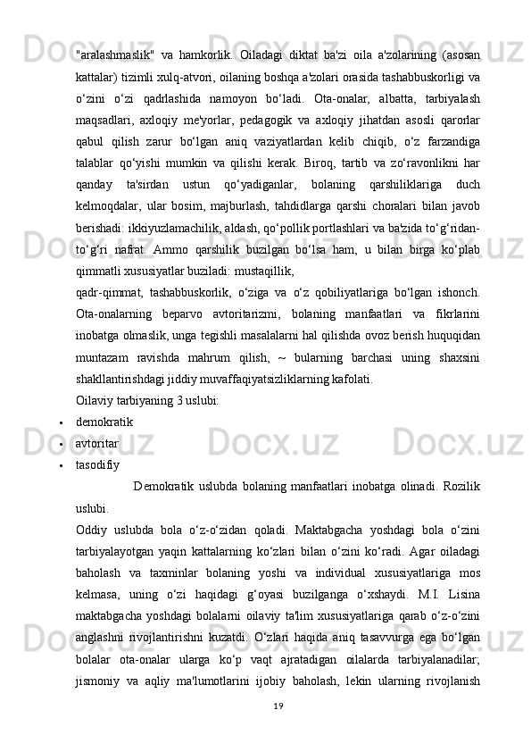 "aralashmaslik"   va   hamkorlik.   Oiladagi   diktat   ba'zi   oila   a'zolarining   (asosan
kattalar) tizimli xulq-atvori, oilaning boshqa a'zolari orasida tashabbuskorligi va
o‘zini   o‘zi   qadrlashida   namoyon   bo‘ladi.   Ota-onalar,   albatta,   tarbiyalash
maqsadlari,   axloqiy   me'yorlar,   pedagogik   va   axloqiy   jihatdan   asosli   qarorlar
qabul   qilish   zarur   bo‘lgan   aniq   vaziyatlardan   kelib   chiqib,   o‘z   farzandiga
talablar   qo‘yishi   mumkin   va   qilishi   kerak.   Biroq,   tartib   va   zo‘ravonlikni   har
qanday   ta'sirdan   ustun   qo‘yadiganlar,   bolaning   qarshiliklariga   duch
kelmoqdalar,   ular   bosim,   majburlash,   tahdidlarga   qarshi   choralari   bilan   javob
berishadi: ikkiyuzlamachilik, aldash, qo‘pollik portlashlari va ba'zida to‘g‘ridan-
to‘g‘ri   nafrat.   Ammo   qarshilik   buzilgan   bo‘lsa   ham,   u   bilan   birga   ko‘plab
qimmatli xususiyatlar buziladi: mustaqillik, 
qadr-qimmat,   tashabbuskorlik,   o‘ziga   va   o‘z   qobiliyatlariga   bo‘lgan   ishonch.
Ota-onalarning   beparvo   avtoritarizmi,   bolaning   manfaatlari   va   fikrlarini
inobatga olmaslik, unga tegishli masalalarni hal qilishda ovoz berish huquqidan
muntazam   ravishda   mahrum   qilish,   ~   bularning   barchasi   uning   shaxsini
shakllantirishdagi jiddiy muvaffaqiyatsizliklarning kafolati.
Oilaviy tarbiyaning 3 uslubi:
 demokratik
 avtoritar
 tasodifiy
                        Demokratik   uslubda   bolaning   manfaatlari   inobatga   olinadi.   Rozilik
uslubi.
Oddiy   uslubda   bola   o‘z-o‘zidan   qoladi.   Maktabgacha   yoshdagi   bola   o‘zini
tarbiyalayotgan   yaqin   kattalarning   ko‘zlari   bilan   o‘zini   ko‘radi.   Agar   oiladagi
baholash   va   taxminlar   bolaning   yoshi   va   individual   xususiyatlariga   mos
kelmasa,   uning   o‘zi   haqidagi   g‘oyasi   buzilganga   o‘xshaydi.   M.I.   Lisina
maktabgacha   yoshdagi   bolalarni   oilaviy   ta'lim   xususiyatlariga   qarab   o‘z-o‘zini
anglashni   rivojlantirishni   kuzatdi.   O‘zlari   haqida   aniq   tasavvurga   ega   bo‘lgan
bolalar   ota-onalar   ularga   ko‘p   vaqt   ajratadigan   oilalarda   tarbiyalanadilar;
jismoniy   va   aqliy   ma'lumotlarini   ijobiy   baholash,   lekin   ularning   rivojlanish
19 