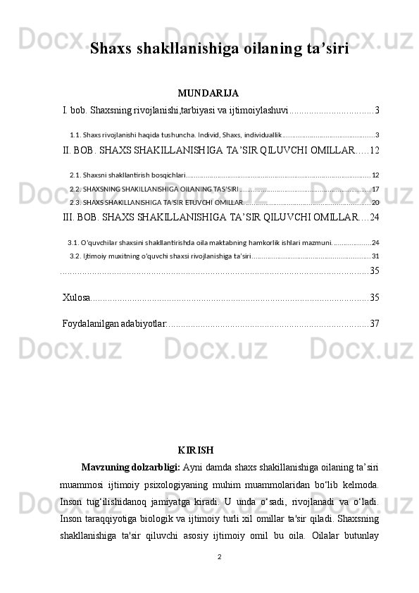 Shaxs shakllanishiga oilaning ta’siri
              
                                                 MUNDARIJA
 I. bob. Shaxsning rivojlanishi,tarbiyasi va ijtimoiylashuvi .................................. 3
 1.1. Shaxs rivojlanishi haqida tushuncha. Individ, Shaxs, individuallik ............................................... 3
 II. BOB. SHAXS SHAKILLANISHIGA TA’SIR QILUVCHI OMILLAR ..... 12
 2.1. Shaxsni shakllantirish bosqichlari. ............................................................................................. 12
 2.2. SHAXSNING SHAKILLANISHIGA OILANING TAS’SIRI ................................................................... 17
 2.3. SHAXS SHAKILLANISHIGA TA’SIR ETUVCHI OMILLAR. ............................................................... 20
 III. BOB. SHAXS SHAKILLANISHIGA TA’SIR QILUVCHI OMILLAR .... 24
3.1. O‘quvchilar shaxsini shakllantirishda oila maktabning hamkorlik ishlari mazmuni. ................... 24
 3.2. Ijtimoiy muxitning o‘quvchi shaxsi rivojlanishiga ta’siri. ........................................................... 31
............................................................................................................................. 35
 Xulosa ................................................................................................................. 35
 Foydalanilgan adabiyotlar: ................................................................................. 37
                                                  KIRISH
         Mavzuning   dolzarbligi :  Ayni   damda   shaxs   shakillanishiga   oilaning   ta ’ siri
muammosi   ijtimoiy   psixologiyaning   muhim   muammolaridan   bo ‘ lib   kelmoda .
Inson   tug‘ilishidanoq   jamiyatga   kiradi.   U   unda   o‘sadi,   rivojlanadi   va   o‘ladi.
Inson taraqqiyotiga biologik va ijtimoiy turli xil omillar ta'sir qiladi. Shaxsning
shakllanishiga   ta'sir   qiluvchi   asosiy   ijtimoiy   omil   bu   oila.   Oilalar   butunlay
2 