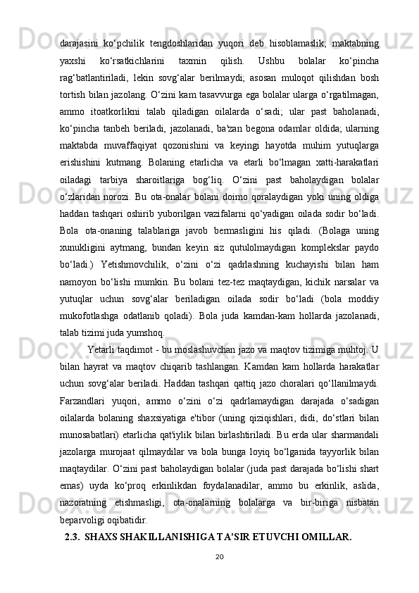 darajasini   ko‘pchilik   tengdoshlaridan   yuqori   deb   hisoblamaslik;   maktabning
yaxshi   ko‘rsatkichlarini   taxmin   qilish.   Ushbu   bolalar   ko‘pincha
rag‘batlantiriladi,   lekin   sovg‘alar   berilmaydi;   asosan   muloqot   qilishdan   bosh
tortish bilan jazolang. O‘zini kam tasavvurga ega bolalar ularga o‘rgatilmagan,
ammo   itoatkorlikni   talab   qiladigan   oilalarda   o‘sadi;   ular   past   baholanadi,
ko‘pincha   tanbeh   beriladi,   jazolanadi,   ba'zan   begona   odamlar   oldida;   ularning
maktabda   muvaffaqiyat   qozonishini   va   keyingi   hayotda   muhim   yutuqlarga
erishishini   kutmang.   Bolaning   etarlicha   va   etarli   bo‘lmagan   xatti-harakatlari
oiladagi   tarbiya   sharoitlariga   bog‘liq.   O‘zini   past   baholaydigan   bolalar
o‘zlaridan   norozi.   Bu   ota-onalar   bolani   doimo   qoralaydigan   yoki   uning   oldiga
haddan   tashqari   oshirib   yuborilgan   vazifalarni   qo‘yadigan   oilada   sodir   bo‘ladi.
Bola   ota-onaning   talablariga   javob   bermasligini   his   qiladi.   (Bolaga   uning
xunukligini   aytmang,   bundan   keyin   siz   qutulolmaydigan   komplekslar   paydo
bo‘ladi.)   Yetishmovchilik,   o‘zini   o‘zi   qadrlashning   kuchayishi   bilan   ham
namoyon   bo‘lishi   mumkin.   Bu   bolani   tez-tez   maqtaydigan,   kichik   narsalar   va
yutuqlar   uchun   sovg‘alar   beriladigan   oilada   sodir   bo‘ladi   (bola   moddiy
mukofotlashga   odatlanib   qoladi).   Bola   juda   kamdan-kam   hollarda   jazolanadi,
talab tizimi juda yumshoq.
                 Yetarli taqdimot - bu moslashuvchan jazo va maqtov tizimiga muhtoj. U
bilan   hayrat   va   maqtov   chiqarib   tashlangan.   Kamdan   kam   hollarda   harakatlar
uchun   sovg‘alar   beriladi.   Haddan   tashqari   qattiq   jazo   choralari   qo‘llanilmaydi.
Farzandlari   yuqori,   ammo   o‘zini   o‘zi   qadrlamaydigan   darajada   o‘sadigan
oilalarda   bolaning   shaxsiyatiga   e'tibor   (uning   qiziqishlari,   didi,   do‘stlari   bilan
munosabatlari) etarlicha qat'iylik bilan birlashtiriladi. Bu erda ular  sharmandali
jazolarga   murojaat   qilmaydilar   va   bola   bunga   loyiq   bo‘lganida   tayyorlik   bilan
maqtaydilar. O‘zini past baholaydigan bolalar (juda past darajada bo‘lishi shart
emas)   uyda   ko‘proq   erkinlikdan   foydalanadilar,   ammo   bu   erkinlik,   aslida,
nazoratning   etishmasligi,   ota-onalarning   bolalarga   va   bir-biriga   nisbatan
beparvoligi oqibatidir.
   2.3.  SHAXS SHAKILLANISHIGA TA’SIR ETUVCHI OMILLAR.    
20 