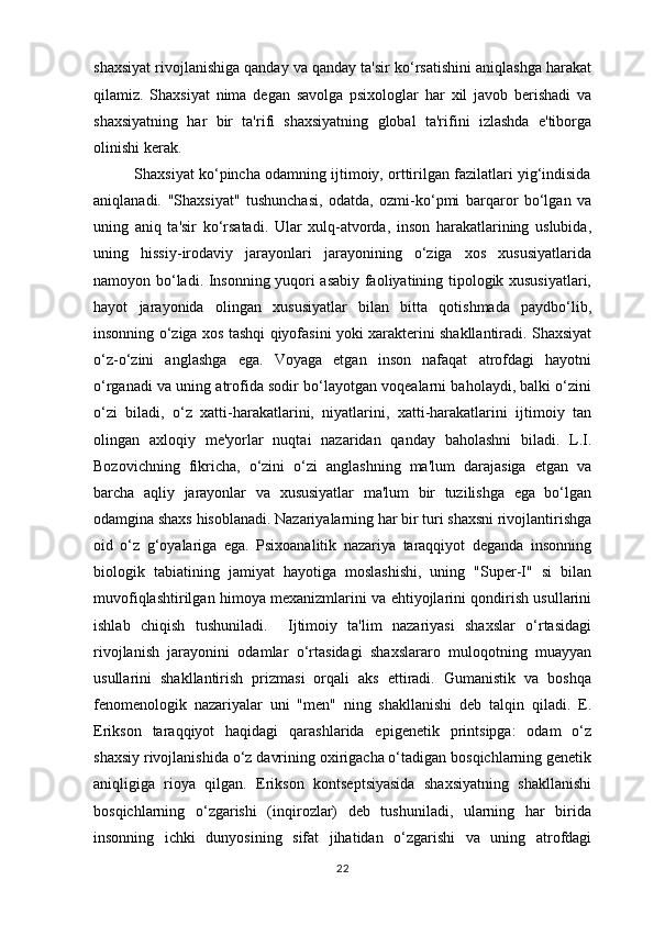 shaxsiyat rivojlanishiga qanday va qanday ta'sir ko‘rsatishini aniqlashga harakat
qilamiz.   Shaxsiyat   nima   degan   savolga   psixologlar   har   xil   javob   berishadi   va
shaxsiyatning   har   bir   ta'rifi   shaxsiyatning   global   ta'rifini   izlashda   e'tiborga
olinishi kerak.
          Shaxsiyat ko‘pincha odamning ijtimoiy, orttirilgan fazilatlari yig‘indisida
aniqlanadi.   "Shaxsiyat"   tushunchasi,   odatda,   ozmi-ko‘pmi   barqaror   bo‘lgan   va
uning   aniq   ta'sir   ko‘rsatadi.   Ular   xulq-atvorda,   inson   harakatlarining   uslubida,
uning   hissiy-irodaviy   jarayonlari   jarayonining   o‘ziga   xos   xususiyatlarida
namoyon bo‘ladi. Insonning yuqori asabiy faoliyatining tipologik xususiyatlari,
hayot   jarayonida   olingan   xususiyatlar   bilan   bitta   qotishmada   paydbo‘lib,
insonning o‘ziga xos tashqi qiyofasini yoki xarakterini shakllantiradi. Shaxsiyat
o‘z-o‘zini   anglashga   ega.   Voyaga   etgan   inson   nafaqat   atrofdagi   hayotni
o‘rganadi va uning atrofida sodir bo‘layotgan voqealarni baholaydi, balki o‘zini
o‘zi   biladi,   o‘z   xatti-harakatlarini,   niyatlarini,   xatti-harakatlarini   ijtimoiy   tan
olingan   axloqiy   me'yorlar   nuqtai   nazaridan   qanday   baholashni   biladi.   L.I.
Bozovichning   fikricha,   o‘zini   o‘zi   anglashning   ma'lum   darajasiga   etgan   va
barcha   aqliy   jarayonlar   va   xususiyatlar   ma'lum   bir   tuzilishga   ega   bo‘lgan
odamgina shaxs hisoblanadi. Nazariyalarning har bir turi shaxsni rivojlantirishga
oid   o‘z   g‘oyalariga   ega.   Psixoanalitik   nazariya   taraqqiyot   deganda   insonning
biologik   tabiatining   jamiyat   hayotiga   moslashishi,   uning   "Super-I"   si   bilan
muvofiqlashtirilgan himoya mexanizmlarini va ehtiyojlarini qondirish usullarini
ishlab   chiqish   tushuniladi.     Ijtimoiy   ta'lim   nazariyasi   shaxslar   o‘rtasidagi
rivojlanish   jarayonini   odamlar   o‘rtasidagi   shaxslararo   muloqotning   muayyan
usullarini   shakllantirish   prizmasi   orqali   aks   ettiradi.   Gumanistik   va   boshqa
fenomenologik   nazariyalar   uni   "men"   ning   shakllanishi   deb   talqin   qiladi.   E.
Erikson   taraqqiyot   haqidagi   qarashlarida   epigenetik   printsipga:   odam   o‘z
shaxsiy rivojlanishida o‘z davrining oxirigacha o‘tadigan bosqichlarning genetik
aniqligiga   rioya   qilgan.   Erikson   kontseptsiyasida   shaxsiyatning   shakllanishi
bosqichlarning   o‘zgarishi   (inqirozlar)   deb   tushuniladi,   ularning   har   birida
insonning   ichki   dunyosining   sifat   jihatidan   o‘zgarishi   va   uning   atrofdagi
22 