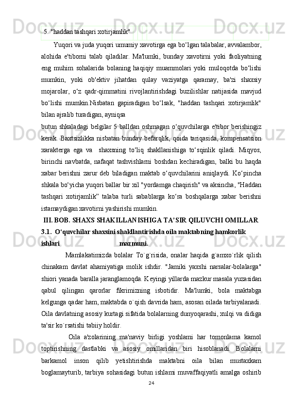 5. "haddan tashqari xotirjamlik"
       Yuqori va juda yuqori umumiy xavotirga ega bo‘lgan talabalar, avvalambor,
alohida   e'tiborni   talab   qiladilar.   Ma'lumki,   bunday   xavotirni   yoki   faoliyatning
eng   muhim   sohalarida   bolaning   haqiqiy   muammolari   yoki   muloqotda   bo‘lishi
mumkin,   yoki   ob'ektiv   jihatdan   qulay   vaziyatga   qaramay,   ba'zi   shaxsiy
mojarolar,   o‘z   qadr-qimmatini   rivojlantirishdagi   buzilishlar   natijasida   mavjud
bo‘lishi   mumkin.Nisbatan   gapiradigan   bo‘lsak,   "haddan   tashqari   xotirjamlik"
bilan ajralib turadigan, ayniqsa 
butun shkaladagi  belgilar  5 balldan oshmagan o‘quvchilarga e'tibor berishingiz
kerak. Baxtsizlikka  nisbatan bunday befarqlik, qoida tariqasida, kompensatsion
xarakterga   ega   va     shaxsning   to‘liq   shakllanishiga   to‘sqinlik   qiladi.   Miqyos,
birinchi   navbatda,   nafaqat   tashvishlarni   boshdan   kechiradigan,   balki   bu   haqda
xabar   berishni   zarur   deb   biladigan   maktab   o‘quvchilarini   aniqlaydi.   Ko‘pincha
shkala bo‘yicha yuqori ballar bir xil "yordamga chaqirish" va aksincha, "Haddan
tashqari   xotirjamlik”   talaba   turli   sabablarga   ko‘ra   boshqalarga   xabar   berishni
istamaydigan xavotirni yashirishi mumkin. 
  III. BOB. SHAXS SHAKILLANISHIGA TA’SIR QILUVCHI OMILLAR  
3.1.  O‘quvchilar shaxsini shakllantirishda oila maktabning hamkorlik 
ishlari                                   mazmuni.
                  Mamlakatimizda   bolalar   To`g`risida,   onalar   haqida   g`amxo`rlik   qilish
chinakam   davlat   ahamiyatiga   molik   ishdir.   "Jamiki   yaxshi   narsalar-bolalarga"
shiori yanada baralla jaranglamoqda. Keyingi yillarda mazkur masala yuzasidan
qabul   qilingan   qarorlar   fikrimizning   isbotidir.   Ma'lumki,   bola   maktabga
kelgunga qadar ham, maktabda o`qish davrida ham, asosan oilada tarbiyalanadi.
Oila davlatning asosiy kurtagi sifatida bolalarning dunyoqarashi, xulqi va didiga
ta'sir ko`rsatishi tabiiy holdir. 
              Oila   a'zolarining   ma'naviy   birligi   yoshlami   har   tomonlama   kamol
toptirishning   dastlabki   va   asosiy   omillaridan   biri   hisoblanadi.   Bolalarni
barkamol   inson   qilib   yetishtirishda   maktabni   oila   bilan   mustaxkam
boglamayturib,   tarbiya   sohasidagi   butun  ishlami   muvaffaqiyatli   amalga   oshirib
24 